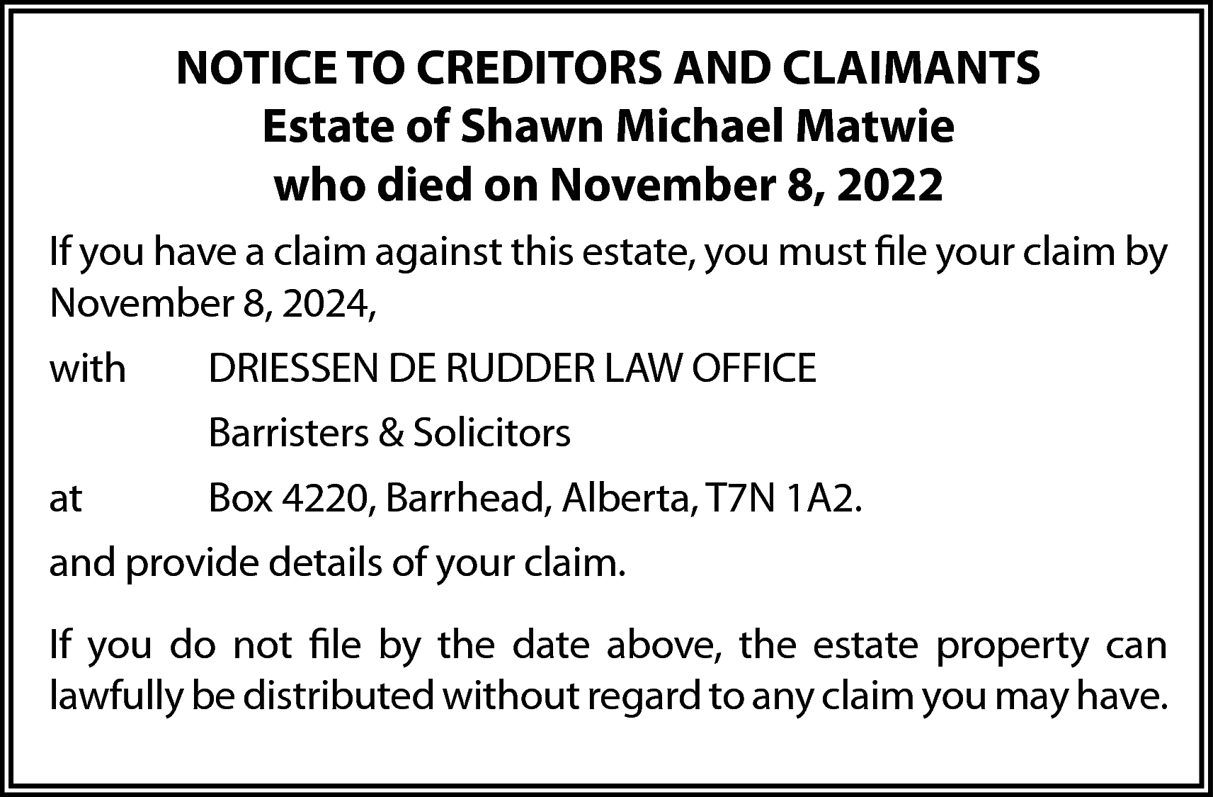 NOTICE TO CREDITORS AND CLAIMANTS  NOTICE TO CREDITORS AND CLAIMANTS  Estate of Shawn Michael Matwie  who died on November 8, 2022  If you have a claim against this estate, you must file your claim by  November 8, 2024,  with    DRIESSEN DE RUDDER LAW OFFICE  Barristers & Solicitors    at    Box 4220, Barrhead, Alberta, T7N 1A2.    and provide details of your claim.  If you do not file by the date above, the estate property can  lawfully be distributed without regard to any claim you may have.    