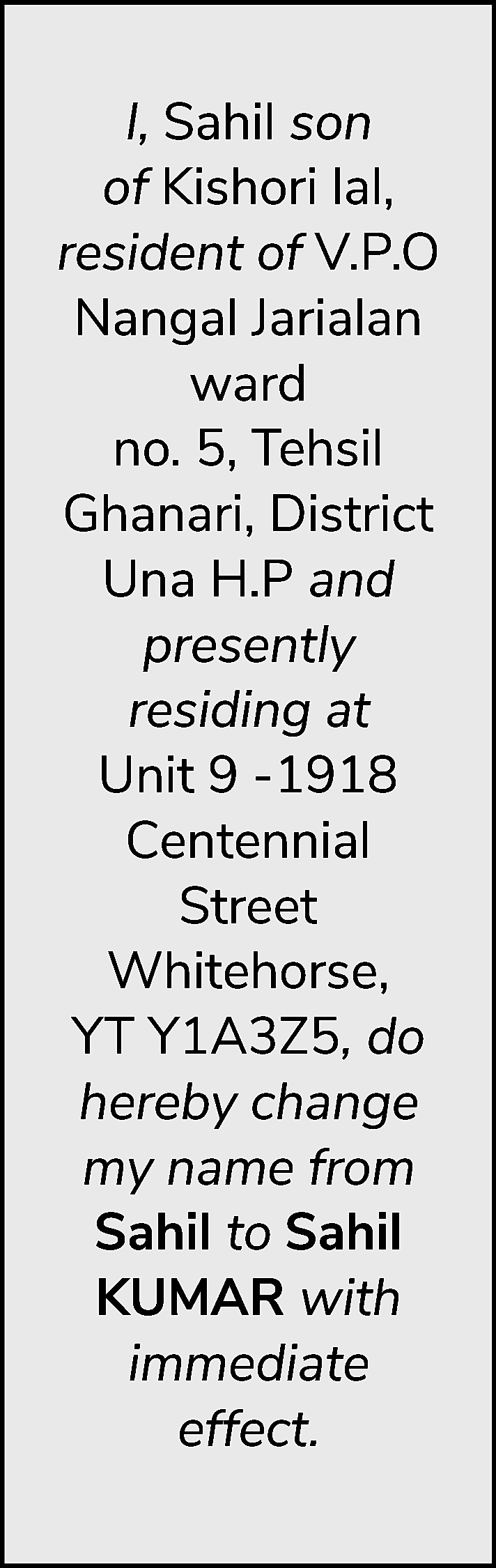 I, Sahil son <br>of Kishori  I, Sahil son  of Kishori lal,  resident of V.P.O  Nangal Jarialan  ward  no. 5, Tehsil  Ghanari, District  Una H.P and  presently  residing at  Unit 9 -1918  Centennial  Street  Whitehorse,  YT Y1A3Z5, do  hereby change  my name from  Sahil to Sahil  KUMAR with  immediate  effect.    