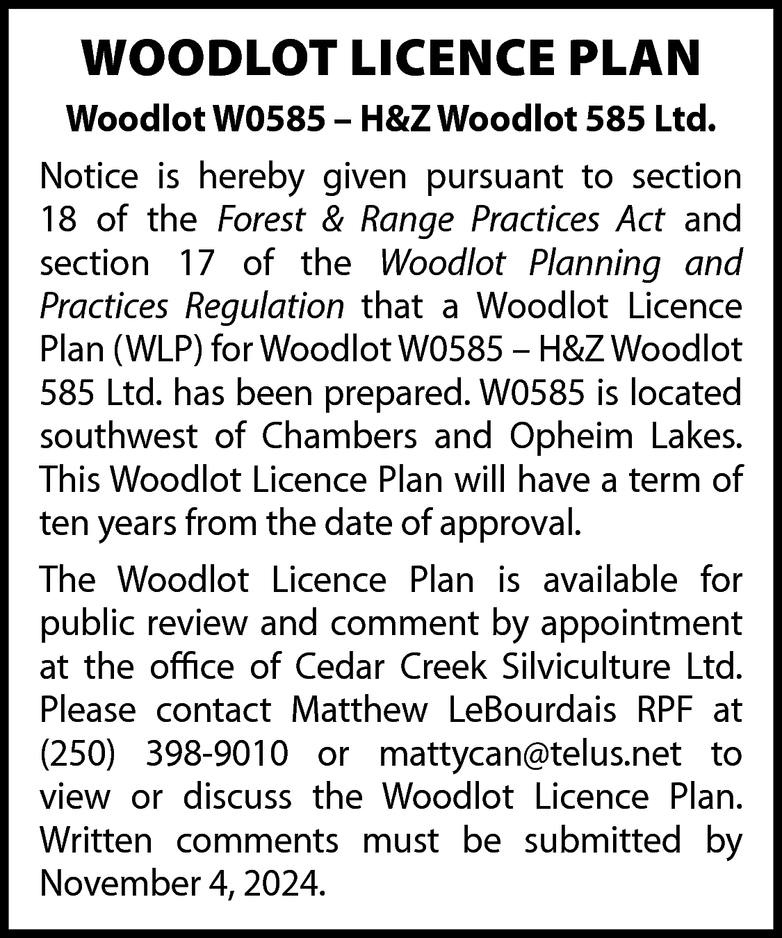 WOODLOT LICENCE PLAN <br>Woodlot W0585  WOODLOT LICENCE PLAN  Woodlot W0585 – H&Z Woodlot 585 Ltd.  Notice is hereby given pursuant to section  18 of the Forest & Range Practices Act and  section 17 of the Woodlot Planning and  Practices Regulation that a Woodlot Licence  Plan (WLP) for Woodlot W0585 – H&Z Woodlot  585 Ltd. has been prepared. W0585 is located  southwest of Chambers and Opheim Lakes.  This Woodlot Licence Plan will have a term of  ten years from the date of approval.  The Woodlot Licence Plan is available for  public review and comment by appointment  at the office of Cedar Creek Silviculture Ltd.  Please contact Matthew LeBourdais RPF at  (250) 398-9010 or mattycan@telus.net to  view or discuss the Woodlot Licence Plan.  Written comments must be submitted by  November 4, 2024.    