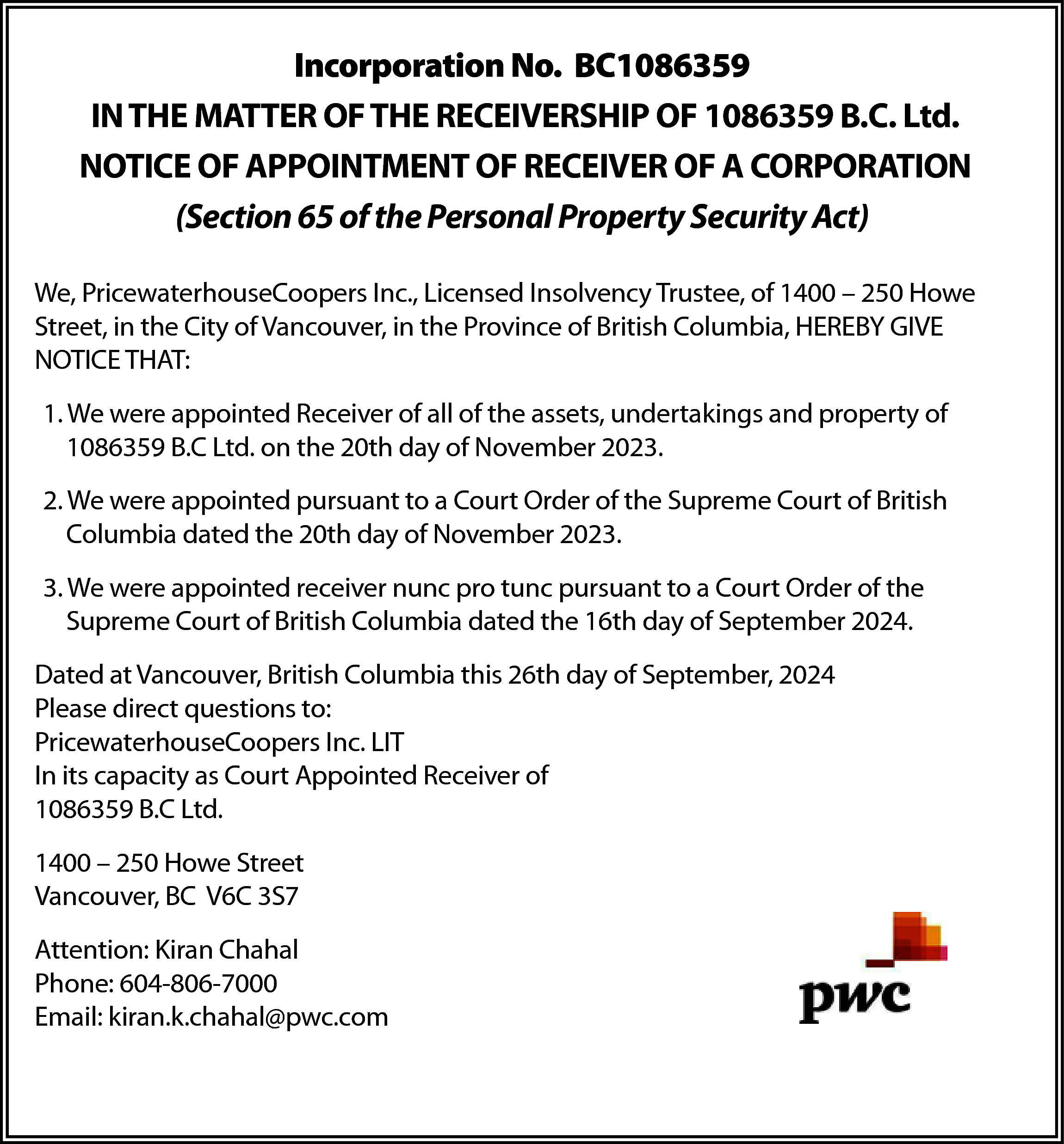 Incorporation No. BC1086359 <br>IN THE  Incorporation No. BC1086359  IN THE MATTER OF THE RECEIVERSHIP OF 1086359 B.C. Ltd.  NOTICE OF APPOINTMENT OF RECEIVER OF A CORPORATION  (Section 65 of the Personal Property Security Act)  We, PricewaterhouseCoopers Inc., Licensed Insolvency Trustee, of 1400 – 250 Howe  Street, in the City of Vancouver, in the Province of British Columbia, HEREBY GIVE  NOTICE THAT:  1. We were appointed Receiver of all of the assets, undertakings and property of  1086359 B.C Ltd. on the 20th day of November 2023.  2. We were appointed pursuant to a Court Order of the Supreme Court of British  Columbia dated the 20th day of November 2023.  3. We were appointed receiver nunc pro tunc pursuant to a Court Order of the  Supreme Court of British Columbia dated the 16th day of September 2024.  Dated at Vancouver, British Columbia this 26th day of September, 2024  Please direct questions to:  PricewaterhouseCoopers Inc. LIT  In its capacity as Court Appointed Receiver of  1086359 B.C Ltd.  1400 – 250 Howe Street  Vancouver, BC V6C 3S7  Attention: Kiran Chahal  Phone: 604-806-7000  Email: kiran.k.chahal@pwc.com    