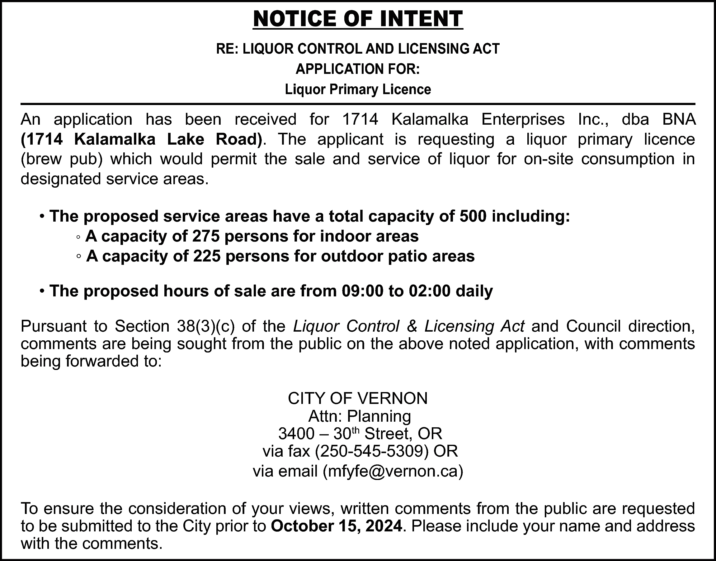 NOTICE OF INTENT <br>RE: LIQUOR  NOTICE OF INTENT  RE: LIQUOR CONTROL AND LICENSING ACT  APPLICATION FOR:  Liquor Primary Licence    An application has been received for 1714 Kalamalka Enterprises Inc., dba BNA  (1714 Kalamalka Lake Road). The applicant is requesting a liquor primary licence  (brew pub) which would permit the sale and service of liquor for on-site consumption in  designated service areas.  • The proposed service areas have a total capacity of 500 including:  ◦ A capacity of 275 persons for indoor areas  ◦ A capacity of 225 persons for outdoor patio areas  • The proposed hours of sale are from 09:00 to 02:00 daily  Pursuant to Section 38(3)(c) of the Liquor Control & Licensing Act and Council direction,  comments are being sought from the public on the above noted application, with comments  being forwarded to:  CITY OF VERNON  Attn: Planning  3400 – 30th Street, OR  via fax (250-545-5309) OR  via email (mfyfe@vernon.ca)  To ensure the consideration of your views, written comments from the public are requested  to be submitted to the City prior to October 15, 2024. Please include your name and address  with the comments.    