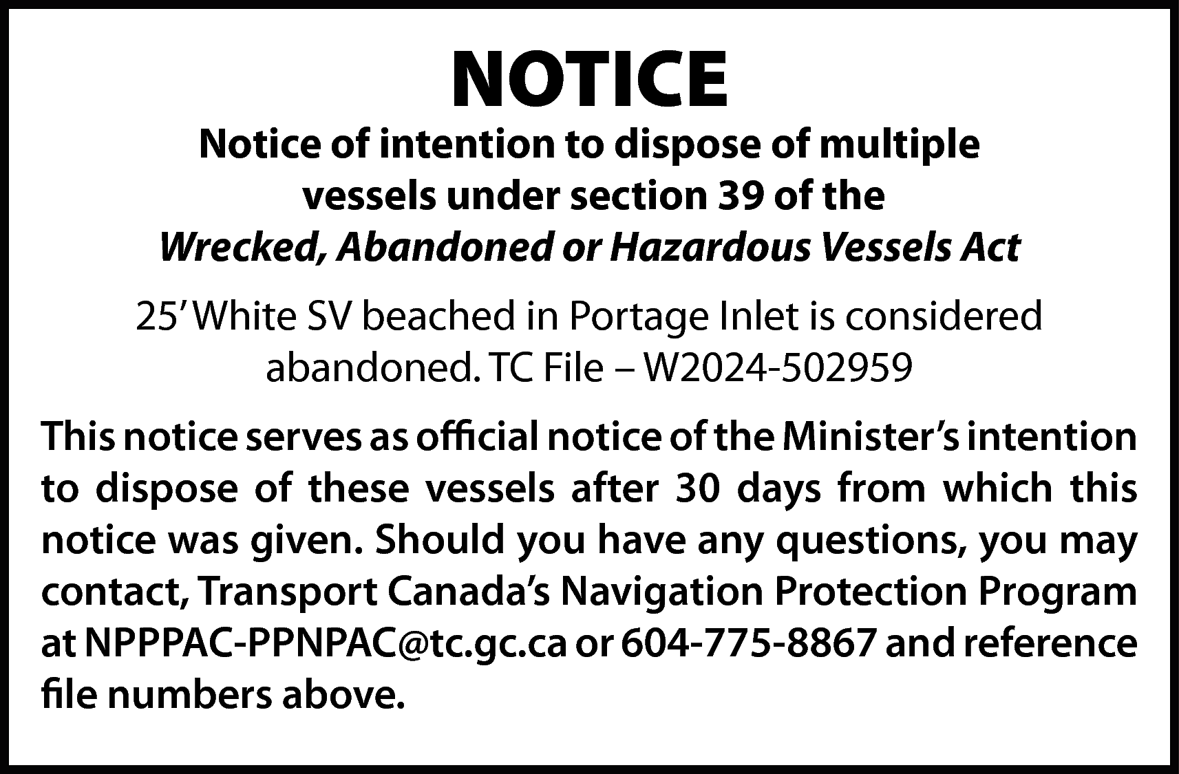 NOTICE <br> <br>Notice of intention  NOTICE    Notice of intention to dispose of multiple  vessels under section 39 of the  Wrecked, Abandoned or Hazardous Vessels Act  25’ White SV beached in Portage Inlet is considered  abandoned. TC File – W2024-502959  This notice serves as official notice of the Minister’s intention  to dispose of these vessels after 30 days from which this  notice was given. Should you have any questions, you may  contact, Transport Canada’s Navigation Protection Program  at NPPPAC-PPNPAC@tc.gc.ca or 604-775-8867 and reference  file numbers above.    