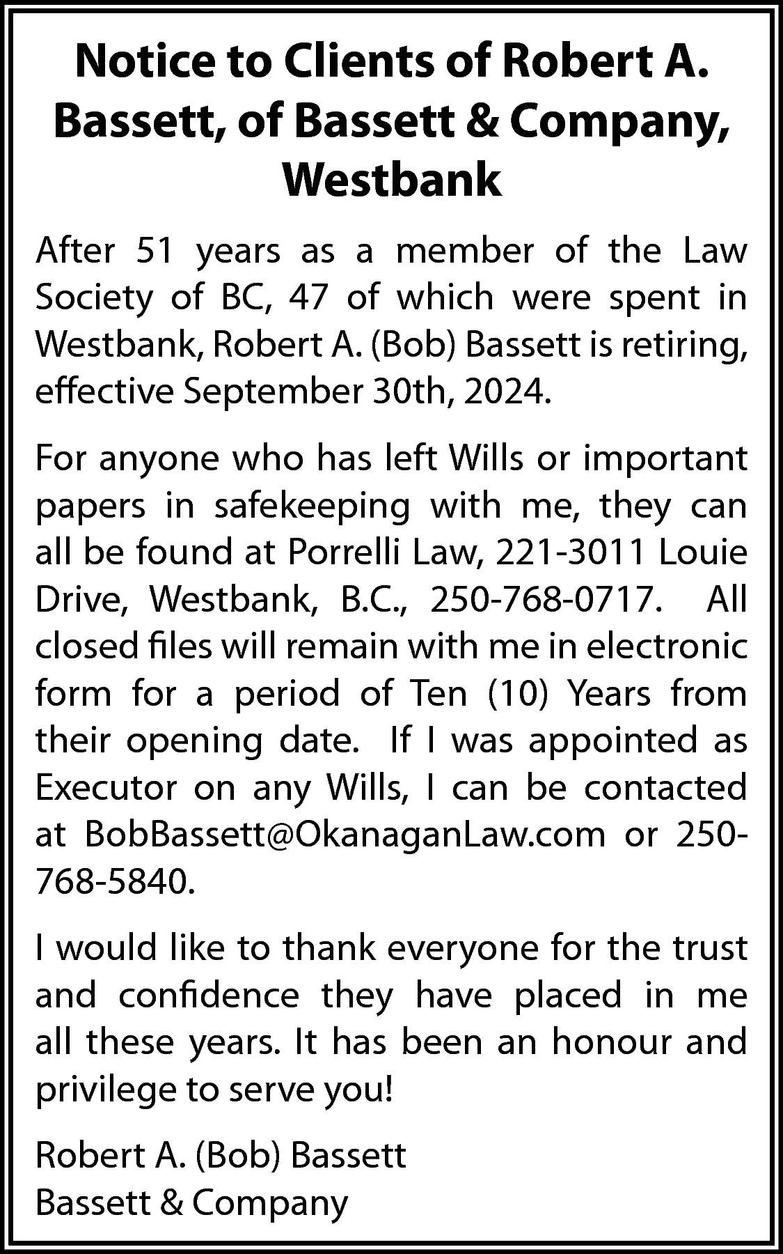 Notice to Clients of Robert  Notice to Clients of Robert A.  Bassett, of Bassett & Company,  Westbank  After 51 years as a member of the Law  Society of BC, 47 of which were spent in  Westbank, Robert A. (Bob) Bassett is retiring,  effective September 30th, 2024.  For anyone who has left Wills or important  papers in safekeeping with me, they can  all be found at Porrelli Law, 221-3011 Louie  Drive, Westbank, B.C., 250-768-0717. All  closed files will remain with me in electronic  form for a period of Ten (10) Years from  their opening date. If I was appointed as  Executor on any Wills, I can be contacted  at BobBassett@OkanaganLaw.com or 250768-5840.  I would like to thank everyone for the trust  and confidence they have placed in me  all these years. It has been an honour and  privilege to serve you!  Robert A. (Bob) Bassett  Bassett & Company    