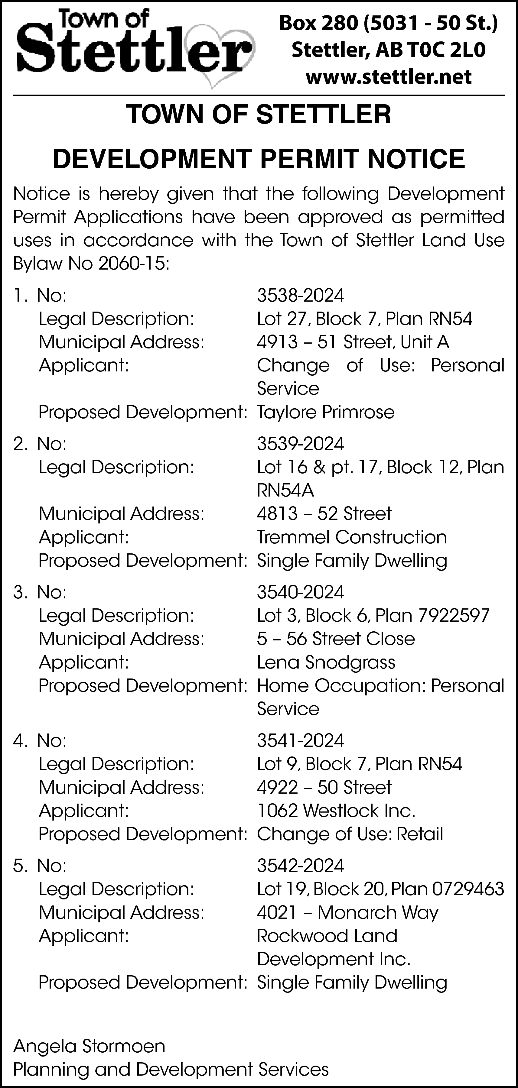 Box 280 (5031 - 50  Box 280 (5031 - 50 St.)  Stettler, AB T0C 2L0  www.stettler.net    TOWN OF STETTLER  DEVELOPMENT PERMIT NOTICE  Notice is hereby given that the following Development  Permit Applications have been approved as permitted  uses in accordance with the Town of Stettler Land Use  Bylaw No 2060-15:  1. No:  Legal Description:  Municipal Address:  Applicant:    3538-2024  Lot 27, Block 7, Plan RN54  4913 – 51 Street, Unit A  Change of Use: Personal  Service  Proposed Development: Taylore Primrose    2. No:  Legal Description:    3539-2024  Lot 16 & pt. 17, Block 12, Plan  RN54A  Municipal Address:  4813 – 52 Street  Applicant:  Tremmel Construction  Proposed Development: Single Family Dwelling    3. No:  Legal Description:  Municipal Address:  Applicant:  Proposed Development:    3540-2024  Lot 3, Block 6, Plan 7922597  5 – 56 Street Close  Lena Snodgrass  Home Occupation: Personal  Service    4. No:  Legal Description:  Municipal Address:  Applicant:  Proposed Development:    3541-2024  Lot 9, Block 7, Plan RN54  4922 – 50 Street  1062 Westlock Inc.  Change of Use: Retail    5. No:  Legal Description:  Municipal Address:  Applicant:    3542-2024  Lot 19, Block 20, Plan 0729463  4021 – Monarch Way  Rockwood Land  Development Inc.  Proposed Development: Single Family Dwelling    Angela Stormoen  Planning and Development Services    