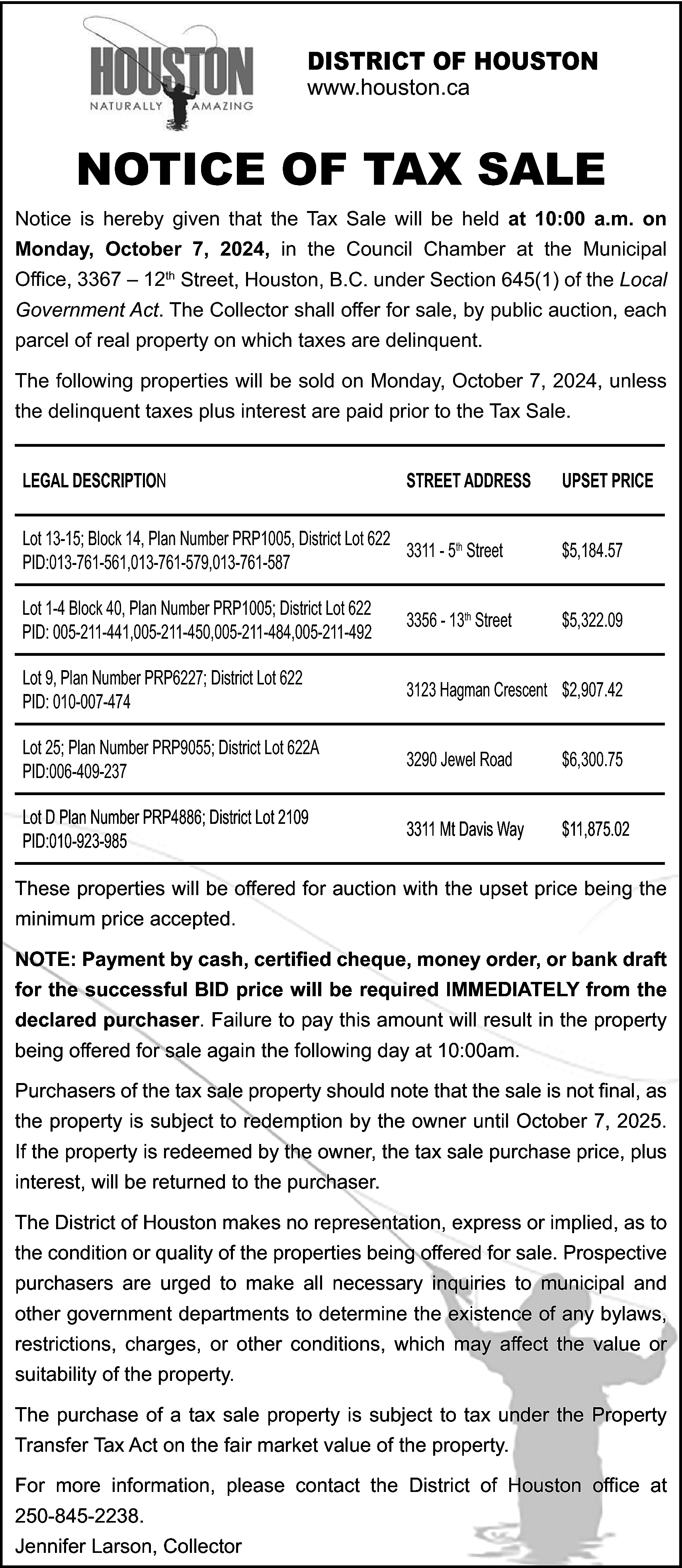 DISTRICT OF HOUSTON <br>www.houston.ca <br>  DISTRICT OF HOUSTON  www.houston.ca    NOTICE OF TAX SALE  Notice is hereby given that the Tax Sale will be held at 10:00 a.m. on  Monday, October 7, 2024, in the Council Chamber at the Municipal  Office, 3367 – 12th Street, Houston, B.C. under Section 645(1) of the Local  Government Act. The Collector shall offer for sale, by public auction, each  parcel of real property on which taxes are delinquent.  The following properties will be sold on Monday, October 7, 2024, unless  the delinquent taxes plus interest are paid prior to the Tax Sale.  LEGAL DESCRIPTION    STREET ADDRESS    UPSET PRICE    Lot 13-15; Block 14, Plan Number PRP1005, District Lot 622  3311 - 5th Street  PID:013-761-561,013-761-579,013-761-587    $5,184.57    Lot 1-4 Block 40, Plan Number PRP1005; District Lot 622  PID: 005-211-441,005-211-450,005-211-484,005-211-492    3356 - 13th Street    $5,322.09    Lot 9, Plan Number PRP6227; District Lot 622  PID: 010-007-474    3123 Hagman Crescent $2,907.42    Lot 25; Plan Number PRP9055; District Lot 622A  PID:006-409-237    3290 Jewel Road    $6,300.75    Lot D Plan Number PRP4886; District Lot 2109  PID:010-923-985    3311 Mt Davis Way    $11,875.02    These properties will be offered for auction with the upset price being the  minimum price accepted.  NOTE: Payment by cash, certified cheque, money order, or bank draft  for the successful BID price will be required IMMEDIATELY from the  declared purchaser. Failure to pay this amount will result in the property  being offered for sale again the following day at 10:00am.  Purchasers of the tax sale property should note that the sale is not final, as  the property is subject to redemption by the owner until October 7, 2025.  If the property is redeemed by the owner, the tax sale purchase price, plus  interest, will be returned to the purchaser.  The District of Houston makes no representation, express or implied, as to  the condition or quality of the properties being offered for sale. Prospective  purchasers are urged to make all necessary inquiries to municipal and  other government departments to determine the existence of any bylaws,  restrictions, charges, or other conditions, which may affect the value or  suitability of the property.  The purchase of a tax sale property is subject to tax under the Property  Transfer Tax Act on the fair market value of the property.  For more information, please contact the District of Houston office at  250-845-2238.  Jennifer Larson, Collector    