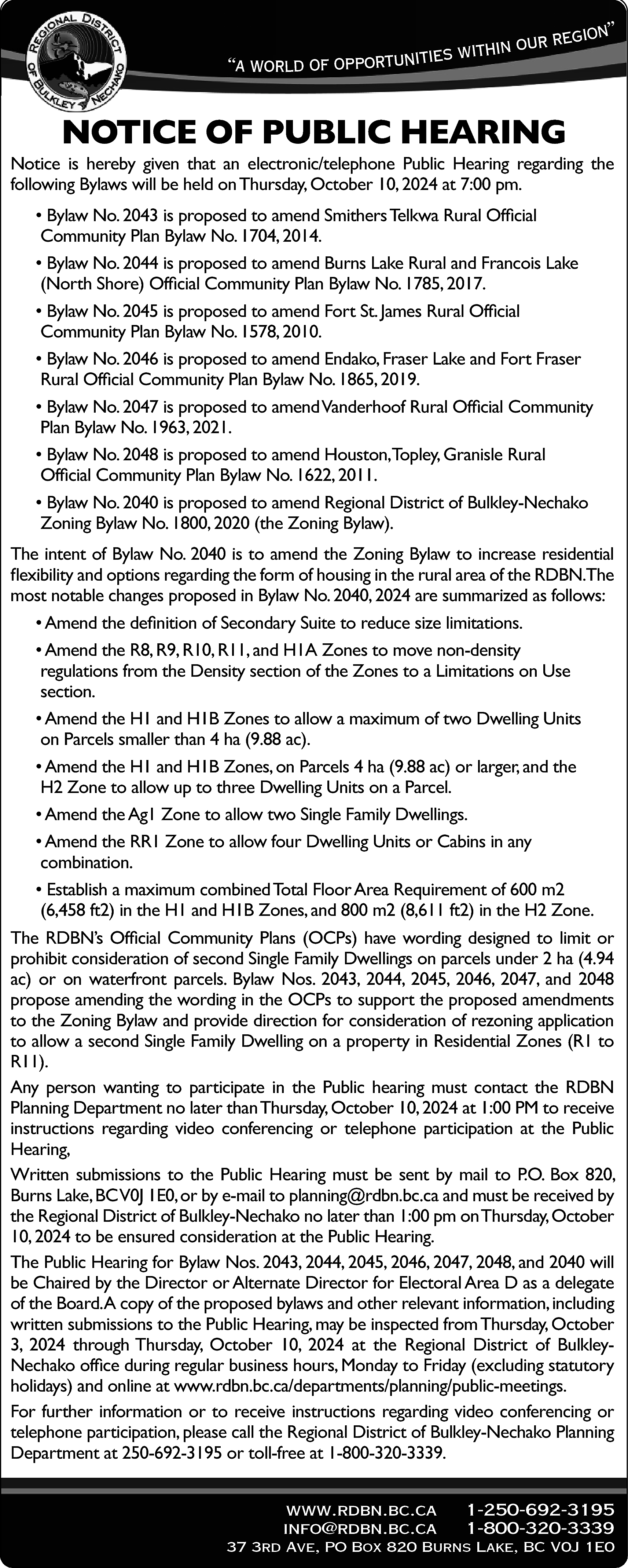 egion” <br>in our r <br>h  egion”  in our r  h  it  w  s  ie  “a world of opportunit    NOTICE OF PUBLIC HEARING    Notice is hereby given that an electronic/telephone Public Hearing regarding the  following Bylaws will be held on Thursday, October 10, 2024 at 7:00 pm.  • Bylaw No. 2043 is proposed to amend Smithers Telkwa Rural Official  Community Plan Bylaw No. 1704, 2014.  • Bylaw No. 2044 is proposed to amend Burns Lake Rural and Francois Lake  (North Shore) Official Community Plan Bylaw No. 1785, 2017.  • Bylaw No. 2045 is proposed to amend Fort St. James Rural Official  Community Plan Bylaw No. 1578, 2010.  • Bylaw No. 2046 is proposed to amend Endako, Fraser Lake and Fort Fraser  Rural Official Community Plan Bylaw No. 1865, 2019.  • Bylaw No. 2047 is proposed to amendVanderhoof Rural Official Community  Plan Bylaw No. 1963, 2021.  • Bylaw No. 2048 is proposed to amend Houston,Topley, Granisle Rural  Official Community Plan Bylaw No. 1622, 2011.  • Bylaw No. 2040 is proposed to amend Regional District of Bulkley-Nechako  Zoning Bylaw No. 1800, 2020 (the Zoning Bylaw).  The intent of Bylaw No. 2040 is to amend the Zoning Bylaw to increase residential  flexibility and options regarding the form of housing in the rural area of the RDBN.The  most notable changes proposed in Bylaw No. 2040, 2024 are summarized as follows:  • Amend the definition of Secondary Suite to reduce size limitations.  • Amend the R8, R9, R10, R11, and H1A Zones to move non-density  regulations from the Density section of the Zones to a Limitations on Use  section.  • Amend the H1 and H1B Zones to allow a maximum of two Dwelling Units  on Parcels smaller than 4 ha (9.88 ac).  • Amend the H1 and H1B Zones, on Parcels 4 ha (9.88 ac) or larger, and the  H2 Zone to allow up to three Dwelling Units on a Parcel.  • Amend the Ag1 Zone to allow two Single Family Dwellings.  • Amend the RR1 Zone to allow four Dwelling Units or Cabins in any  combination.  • Establish a maximum combined Total Floor Area Requirement of 600 m2  (6,458 ft2) in the H1 and H1B Zones, and 800 m2 (8,611 ft2) in the H2 Zone.  The RDBN’s Official Community Plans (OCPs) have wording designed to limit or  prohibit consideration of second Single Family Dwellings on parcels under 2 ha (4.94  ac) or on waterfront parcels. Bylaw Nos. 2043, 2044, 2045, 2046, 2047, and 2048  propose amending the wording in the OCPs to support the proposed amendments  to the Zoning Bylaw and provide direction for consideration of rezoning application  to allow a second Single Family Dwelling on a property in Residential Zones (R1 to  R11).  Any person wanting to participate in the Public hearing must contact the RDBN  Planning Department no later than Thursday, October 10, 2024 at 1:00 PM to receive  instructions regarding video conferencing or telephone participation at the Public  Hearing,  Written submissions to the Public Hearing must be sent by mail to P.O. Box 820,  Burns Lake, BCV0J 1E0, or by e-mail to planning@rdbn.bc.ca and must be received by  the Regional District of Bulkley-Nechako no later than 1:00 pm onThursday, October  10, 2024 to be ensured consideration at the Public Hearing.  The Public Hearing for Bylaw Nos. 2043, 2044, 2045, 2046, 2047, 2048, and 2040 will  be Chaired by the Director or Alternate Director for Electoral Area D as a delegate  of the Board.A copy of the proposed bylaws and other relevant information, including  written submissions to the Public Hearing, may be inspected from Thursday, October  3, 2024 through Thursday, October 10, 2024 at the Regional District of BulkleyNechako office during regular business hours, Monday to Friday (excluding statutory  holidays) and online at www.rdbn.bc.ca/departments/planning/public-meetings.  For further information or to receive instructions regarding video conferencing or  telephone participation, please call the Regional District of Bulkley-Nechako Planning  Department at 250-692-3195 or toll-free at 1-800-320-3339.  www.rdbn.bc.ca  info@rdbn.bc.ca    1-250-692-3195  1-800-320-3339    37 3rd Ave, PO Box 820 Burns Lake, BC V0J 1E0    