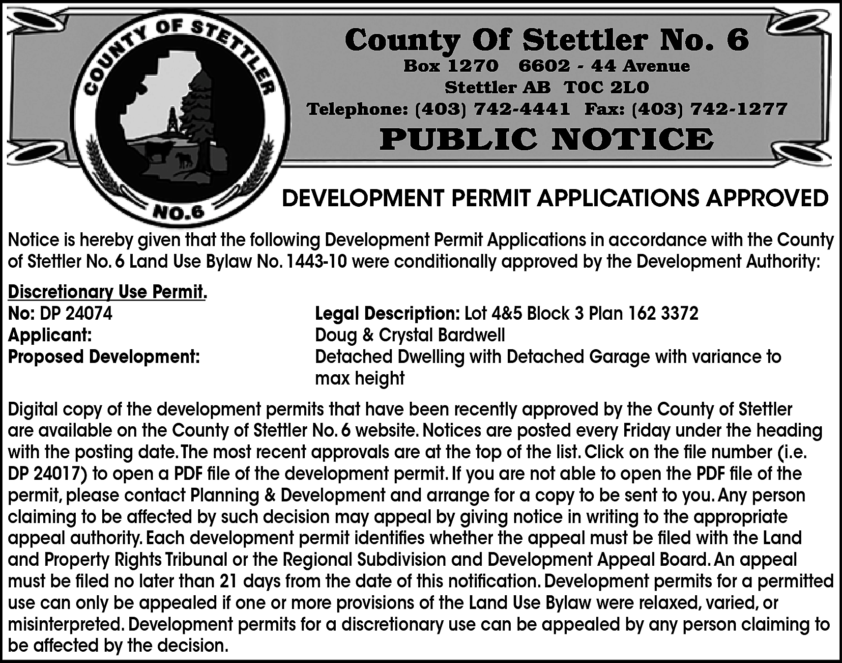 County Of Stettler No. 6  County Of Stettler No. 6    Box 1270 6602 - 44 Avenue  Stettler AB T0C 2L0  Telephone: (403) 742-4441 Fax: (403) 742-1277    PUBLIC NOTICE    DEVELOPMENT PERMIT APPLICATIONS APPROVED  Notice is hereby given that the following Development Permit Applications in accordance with the County  of Stettler No. 6 Land Use Bylaw No. 1443-10 were conditionally approved by the Development Authority:  Discretionary Use Permit.  No: DP 24074  Applicant:  Proposed Development:    Legal Description: Lot 4&5 Block 3 Plan 162 3372  Doug & Crystal Bardwell  Detached Dwelling with Detached Garage with variance to  max height    Digital copy of the development permits that have been recently approved by the County of Stettler  are available on the County of Stettler No. 6 website. Notices are posted every Friday under the heading  with the posting date.The most recent approvals are at the top of the list. Click on the file number (i.e.  DP 24017) to open a PDF file of the development permit. If you are not able to open the PDF file of the  permit, please contact Planning & Development and arrange for a copy to be sent to you. Any person  claiming to be affected by such decision may appeal by giving notice in writing to the appropriate  appeal authority. Each development permit identifies whether the appeal must be filed with the Land  and Property Rights Tribunal or the Regional Subdivision and Development Appeal Board. An appeal  must be filed no later than 21 days from the date of this notification. Development permits for a permitted  use can only be appealed if one or more provisions of the Land Use Bylaw were relaxed, varied, or  misinterpreted. Development permits for a discretionary use can be appealed by any person claiming to  be affected by the decision.    