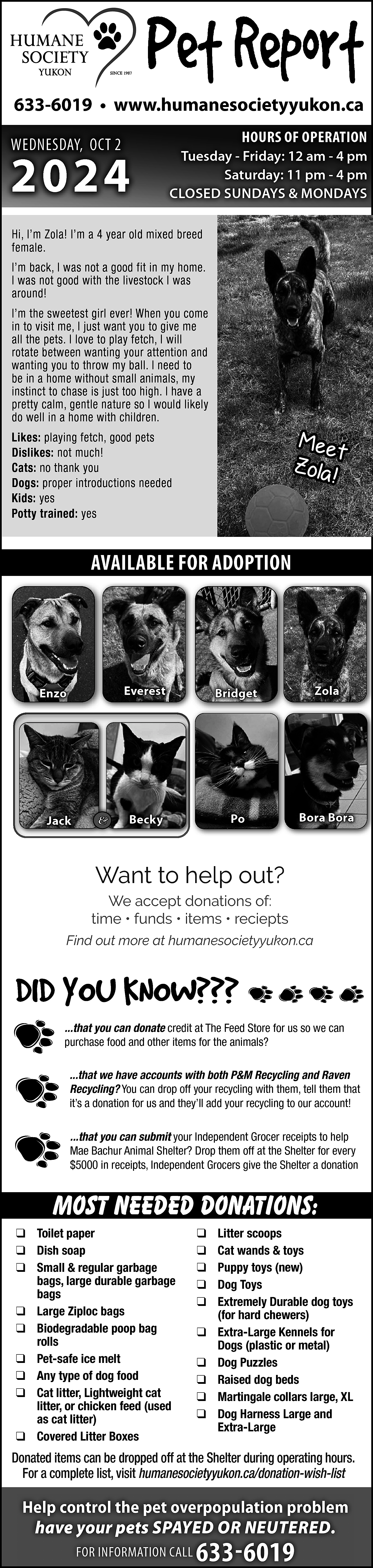 633-6019 • www.humanesocietyyukon.ca <br>WEDNESDAY, OCT  633-6019 • www.humanesocietyyukon.ca  WEDNESDAY, OCT 2    2024    HOURS OF OPERATION    Tuesday - Friday: 12 am - 4 pm  Saturday: 11 pm - 4 pm  CLOSED SUNDAYS & MONDAYS    Hi, I’m Zola! I’m a 4 year old mixed breed  female.  I’m back, I was not a good fit in my home.  I was not good with the livestock I was  around!  I’m the sweetest girl ever! When you come  in to visit me, I just want you to give me  all the pets. I love to play fetch, I will  rotate between wanting your attention and  wanting you to throw my ball. I need to  be in a home without small animals, my  instinct to chase is just too high. I have a  pretty calm, gentle nature so I would likely  do well in a home with children.    Mee  t  Zola  !    Likes: playing fetch, good pets  Dislikes: not much!  Cats: no thank you  Dogs: proper introductions needed  Kids: yes  Potty trained: yes    AVAILABLE FOR ADOPTION    Enzo    Jack    &    Everest    Bridget    Zola    Becky    Po    Bora Bora    Want to help out?  We accept donations of:  time • funds • items • reciepts  Find out more at humanesocietyyukon.ca    ...that you can donate credit at The Feed Store for us so we can  purchase food and other items for the animals?  ...that we have accounts with both P&M Recycling and Raven  Recycling? You can drop off your recycling with them, tell them that  it’s a donation for us and they’ll add your recycling to our account!  ...that you can submit your Independent Grocer receipts to help  Mae Bachur Animal Shelter? Drop them off at the Shelter for every  $5000 in receipts, Independent Grocers give the Shelter a donation    Most needed donations:  ❑ Toilet paper  ❑ Dish soap  ❑ Small & regular garbage  bags, large durable garbage  bags  ❑ Large Ziploc bags  ❑ Biodegradable poop bag  rolls  ❑ Pet-safe ice melt  ❑ Any type of dog food  ❑ Cat litter, Lightweight cat  litter, or chicken feed (used  as cat litter)  ❑ Covered Litter Boxes    ❑  ❑  ❑  ❑  ❑  ❑  ❑  ❑  ❑  ❑    Litter scoops  Cat wands & toys  Puppy toys (new)  Dog Toys  Extremely Durable dog toys  (for hard chewers)  Extra-Large Kennels for  Dogs (plastic or metal)  Dog Puzzles  Raised dog beds  Martingale collars large, XL  Dog Harness Large and  Extra-Large    Donated items can be dropped off at the Shelter during operating hours.  For a complete list, visit humanesocietyyukon.ca/donation-wish-list    Help control the pet overpopulation problem  have your pets SPAYED OR NEUTERED.  FOR INFORMATION CALL    633-6019    