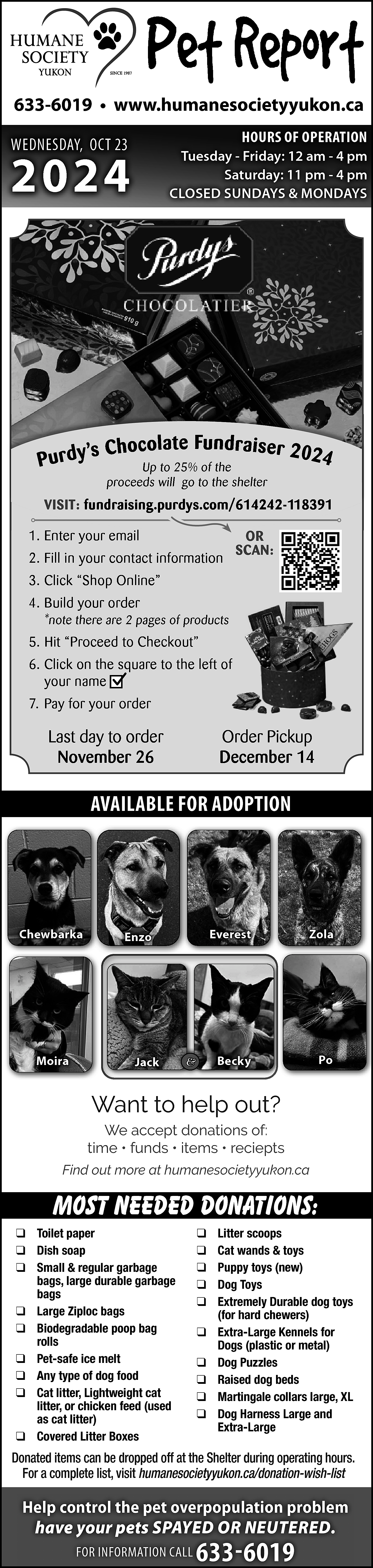 633-6019 • www.humanesocietyyukon.ca <br>HOURS OF  633-6019 • www.humanesocietyyukon.ca  HOURS OF OPERATION    WEDNESDAY, OCT 23    2024    Tuesday - Friday: 12 am - 4 pm  Saturday: 11 pm - 4 pm  CLOSED SUNDAYS & MONDAYS    s C h o c o l a t e Fu n d r a i s e r 2 0 2 4  Purdy’  Up to 25% of the  proceeds will go to the shelter    VISIT: fundraising.purdys.com/614242-118391  1. Enter your email  2. Fill in your contact information    OR  SCAN:    3. Click “Shop Online”  4. Build your order  *note there are 2 pages of products    5. Hit “Proceed to Checkout”  6. Click on the square to the left of  your name  7. Pay for your order    Last day to order  November 26    Order Pickup  December 14    AVAILABLE FOR ADOPTION    Chewbarka    Moira    Enzo    Jack    &    Everest    Zola    Becky    Po    Want to help out?  We accept donations of:  time • funds • items • reciepts  Find out more at humanesocietyyukon.ca    Most needed donations:  ❑ Toilet paper  ❑ Dish soap  ❑ Small & regular garbage  bags, large durable garbage  bags  ❑ Large Ziploc bags  ❑ Biodegradable poop bag  rolls  ❑ Pet-safe ice melt  ❑ Any type of dog food  ❑ Cat litter, Lightweight cat  litter, or chicken feed (used  as cat litter)  ❑ Covered Litter Boxes    ❑  ❑  ❑  ❑  ❑  ❑  ❑  ❑  ❑  ❑    Litter scoops  Cat wands & toys  Puppy toys (new)  Dog Toys  Extremely Durable dog toys  (for hard chewers)  Extra-Large Kennels for  Dogs (plastic or metal)  Dog Puzzles  Raised dog beds  Martingale collars large, XL  Dog Harness Large and  Extra-Large    Donated items can be dropped off at the Shelter during operating hours.  For a complete list, visit humanesocietyyukon.ca/donation-wish-list    Help control the pet overpopulation problem  have your pets SPAYED OR NEUTERED.  FOR INFORMATION CALL    633-6019    