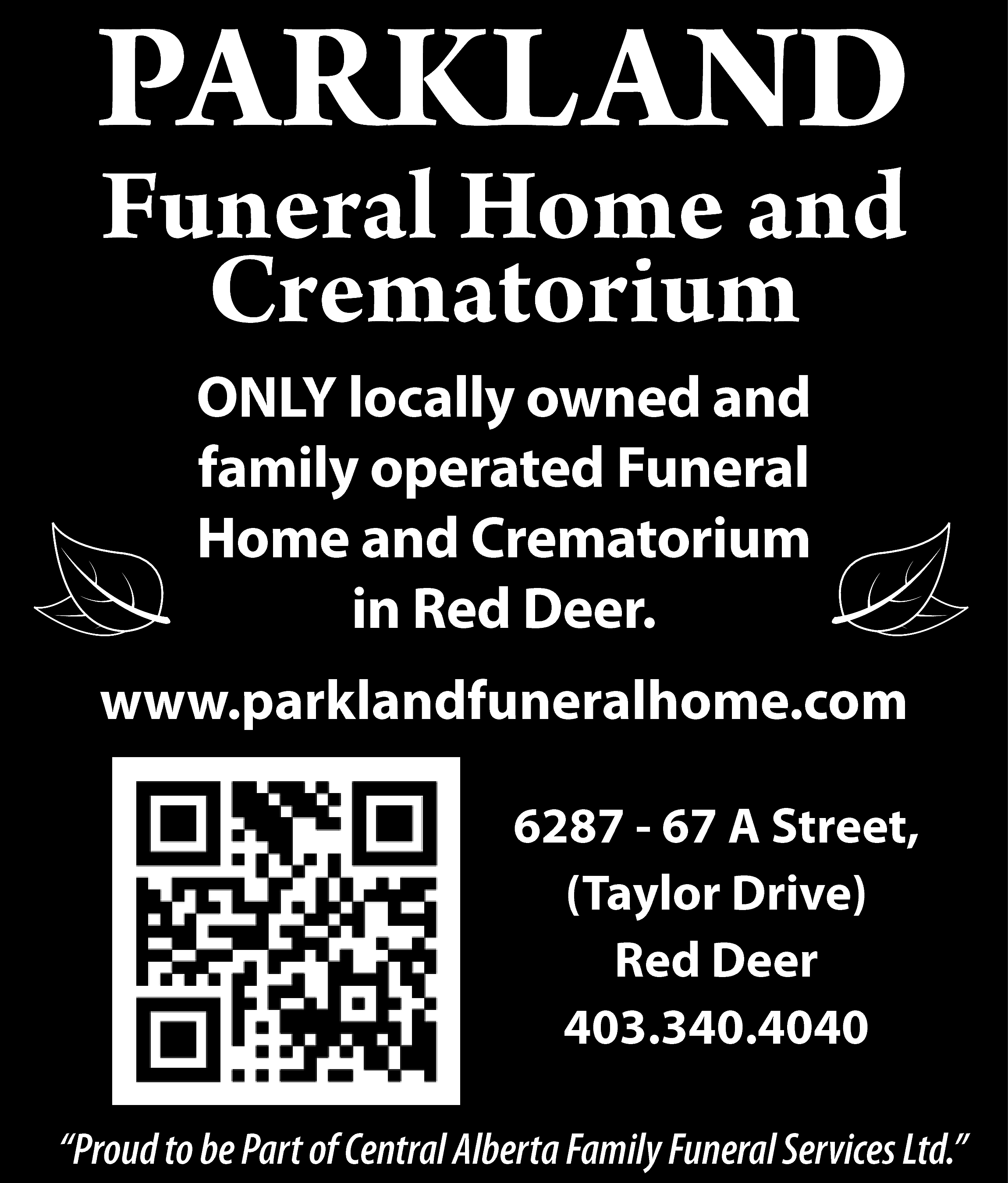 PARKLAND <br>PARKLAND <br>DNA LKRAP <br>  PARKLAND  PARKLAND  DNA LKRAP    Funeral  Home  and  Funeral  muiroCrematorium  taHome  merC d  and  na eCrematorium  moH larenuF  ONLY  detarelocally  po dnaowned  denwoand  yllaoperated  col YLNO  ONLY locally owned and  funeral  muirfamily  otahome  meoperated  rCand  dnaCrematorium  eFuneral  moh larenuf  ”and  reRed  eDCrematorium  d  Deer”  eR ni  Homein  in Red Deer.    403.340.4040  0404.043.304    www.parklandfuneralhome.com  www.parklandfuneralhome.com  moc.emohlarenufdnalkrap.www  r6287  eeD de-R 67  ,)eviA  rDStreet,  rolyaT( ,(Taylor  teertSDrive),  A 76 Red  - 78Deer  26    6287 - 67 A Street,  (Taylor Drive)  Red Deer  403.340.4040    “Proud to be Part of Central Alberta Family Funeral Services Ltd.”    