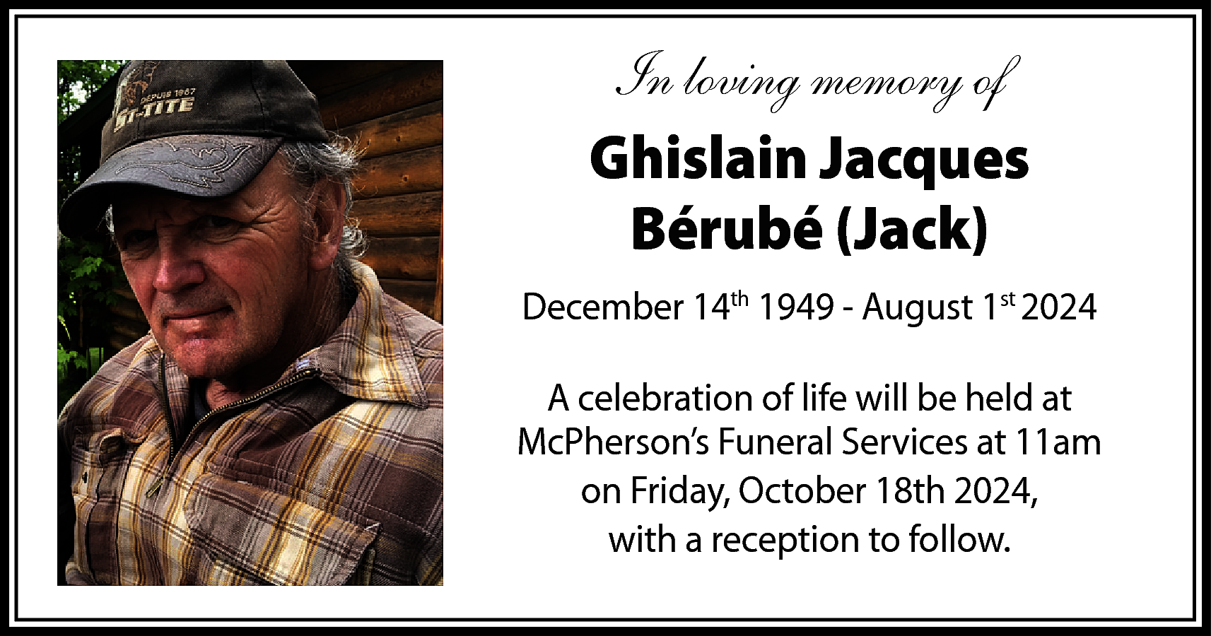 In loving memory of <br>Ghislain  In loving memory of  Ghislain Jacques  Bérubé (Jack)  December 14th 1949 - August 1st 2024  A celebration of life will be held at  McPherson’s Funeral Services at 11am  on Friday, October 18th 2024,  with a reception to follow.    