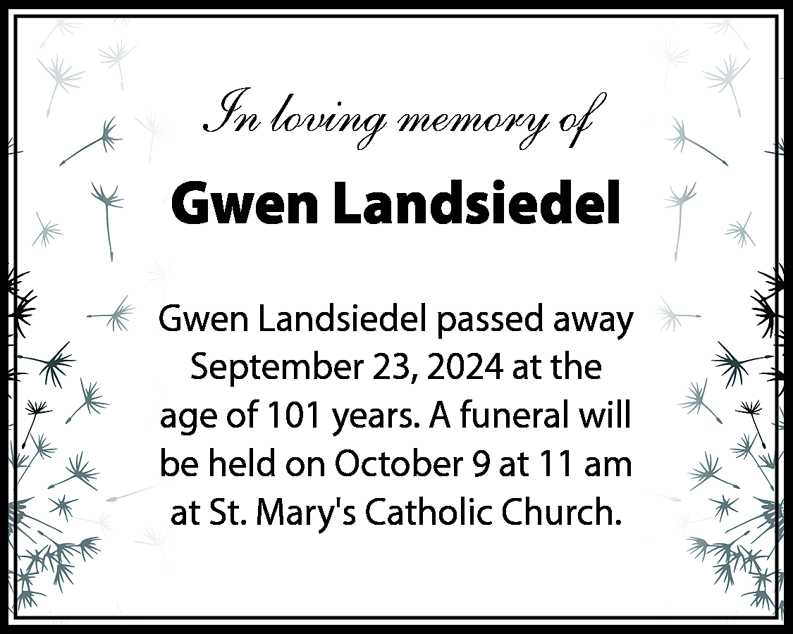 In loving memory of <br>Gwen  In loving memory of  Gwen Landsiedel  Gwen Landsiedel passed away  September 23, 2024 at the  age of 101 years. A funeral will  be held on October 9 at 11 am  at St. Marys Catholic Church.    