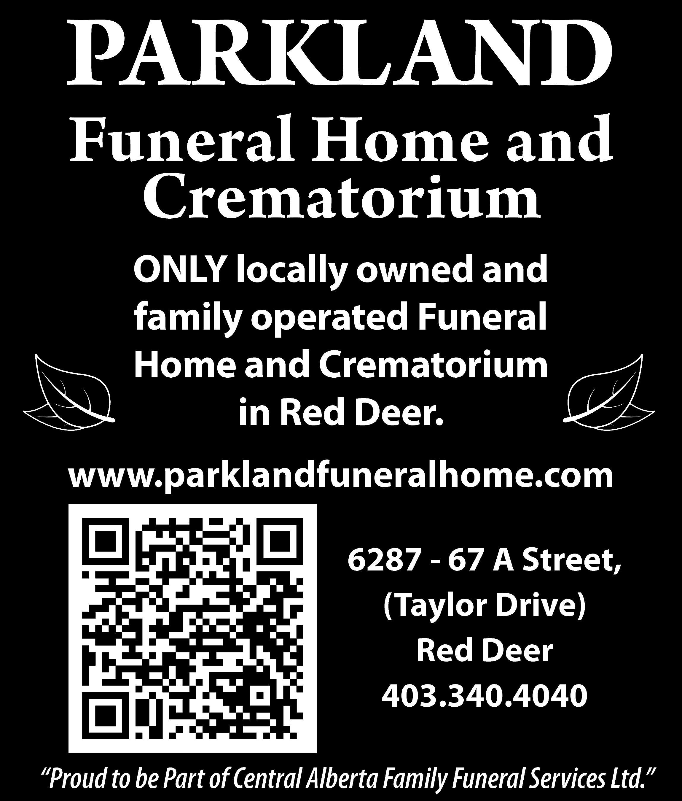 PARKLAND <br>PARKLAND <br>DNA LKRAP <br>  PARKLAND  PARKLAND  DNA LKRAP    Funeral  Home  and  Funeral  muiroCrematorium  taHome  merC d  and  na eCrematorium  moH larenuF  ONLY  detarelocally  po dnaowned  denwoand  yllaoperated  col YLNO  ONLY locally owned and  funeral  muirfamily  otahome  meoperated  rCand  dnaCrematorium  eFuneral  moh larenuf  ”and  reRed  eDCrematorium  d  Deer”  eR ni  Homein  in Red Deer.    403.340.4040  0404.043.304    www.parklandfuneralhome.com  www.parklandfuneralhome.com  moc.emohlarenufdnalkrap.www  r6287  eeD de-R 67  ,)eviA  rDStreet,  rolyaT( ,(Taylor  teertSDrive),  A 76 Red  - 78Deer  26    6287 - 67 A Street,  (Taylor Drive)  Red Deer  403.340.4040    “Proud to be Part of Central Alberta Family Funeral Services Ltd.”    