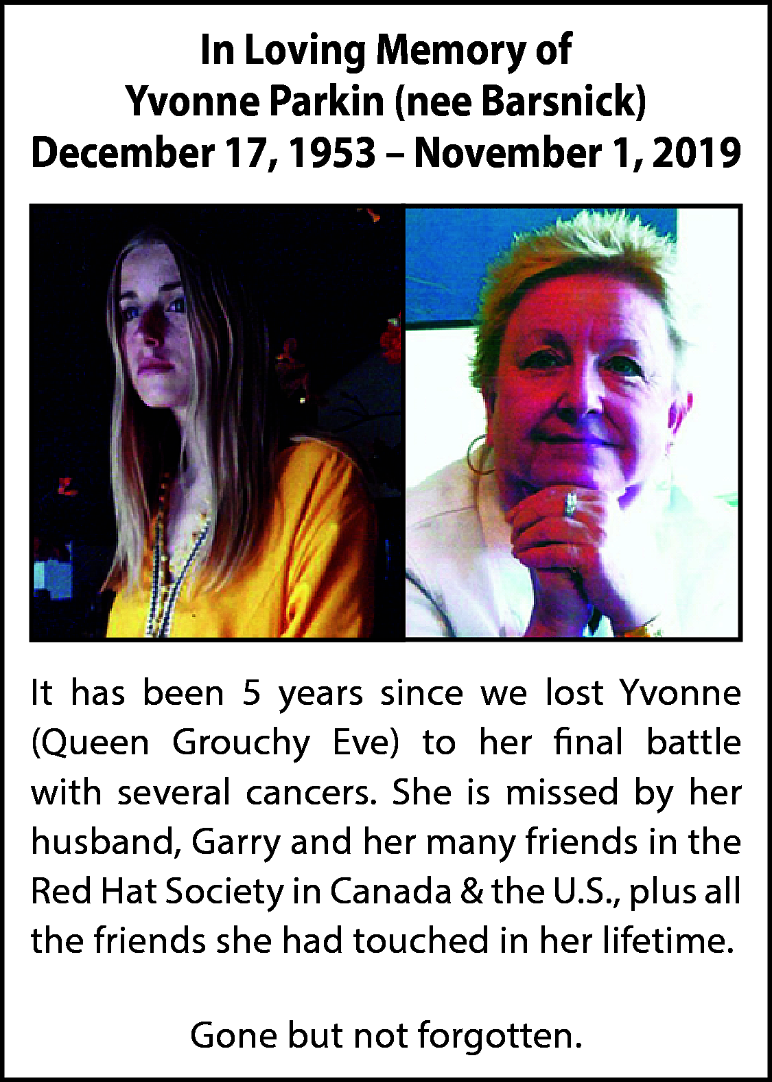 In Loving Memory of <br>Yvonne  In Loving Memory of  Yvonne Parkin (nee Barsnick)  December 17, 1953 – November 1, 2019    It has been 5 years since we lost Yvonne  (Queen Grouchy Eve) to her final battle  with several cancers. She is missed by her  husband, Garry and her many friends in the  Red Hat Society in Canada & the U.S., plus all  the friends she had touched in her lifetime.  Gone but not forgotten.    