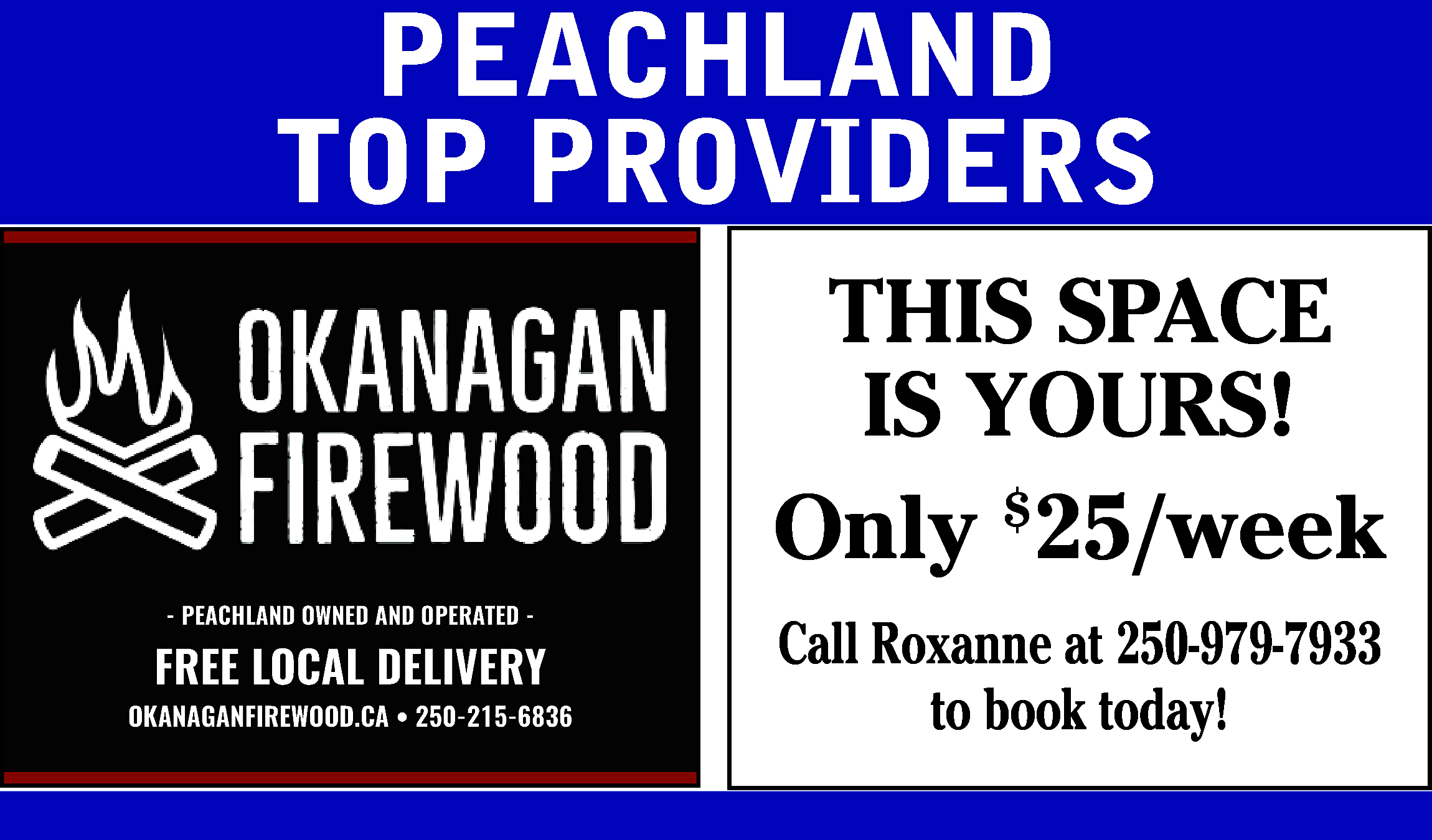 PEACHLAND <br>TOP PROVIDERS <br>THIS SPACE  PEACHLAND  TOP PROVIDERS  THIS SPACE  IS YOURS!  Only $25/week  - PEACHLAND OWNED AND OPERATED -    FREE LOCAL DELIVERY  www.okanaganfirewood.ca/  OKANAGANFIREWOOD.CA • 250-215-6836    Call Roxanne at 250-979-7933  to book today!    