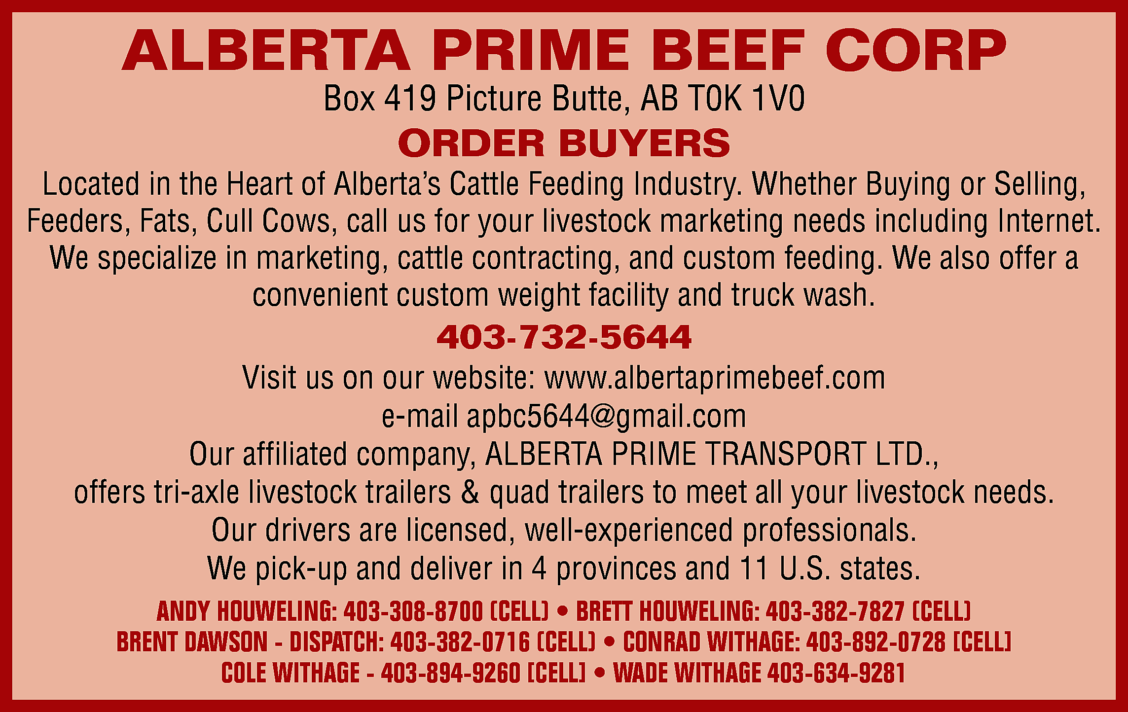 ALBERTA PRIME BEEF CORP <br>Box  ALBERTA PRIME BEEF CORP  Box 419 Picture Butte, AB T0K 1V0    ORDER BUYERS    Located in the Heart of Alberta’s Cattle Feeding Industry. Whether Buying or Selling,  Feeders, Fats, Cull Cows, call us for your livestock marketing needs including Internet.  We specialize in marketing, cattle contracting, and custom feeding. We also offer a  convenient custom weight facility and truck wash.    403-732-5644    Visit us on our website: www.albertaprimebeef.com  e-mail apbc5644@gmail.com  Our affiliated company, ALBERTA PRIME TRANSPORT LTD.,  offers tri-axle livestock trailers & quad trailers to meet all your livestock needs.  Our drivers are licensed, well-experienced professionals.  We pick-up and deliver in 4 provinces and 11 U.S. states.  ANDY HOUWELING: 403-308-8700 (CELL) • BRETT HOUWELING: 403-382-7827 (CELL)  BRENT DAWSON - DISPATCH: 403-382-0716 (CELL) • CONRAD WITHAGE: 403-892-0728 [CELL]  COLE WITHAGE - 403-894-9260 [CELL] • WADE WITHAGE 403-634-9281    