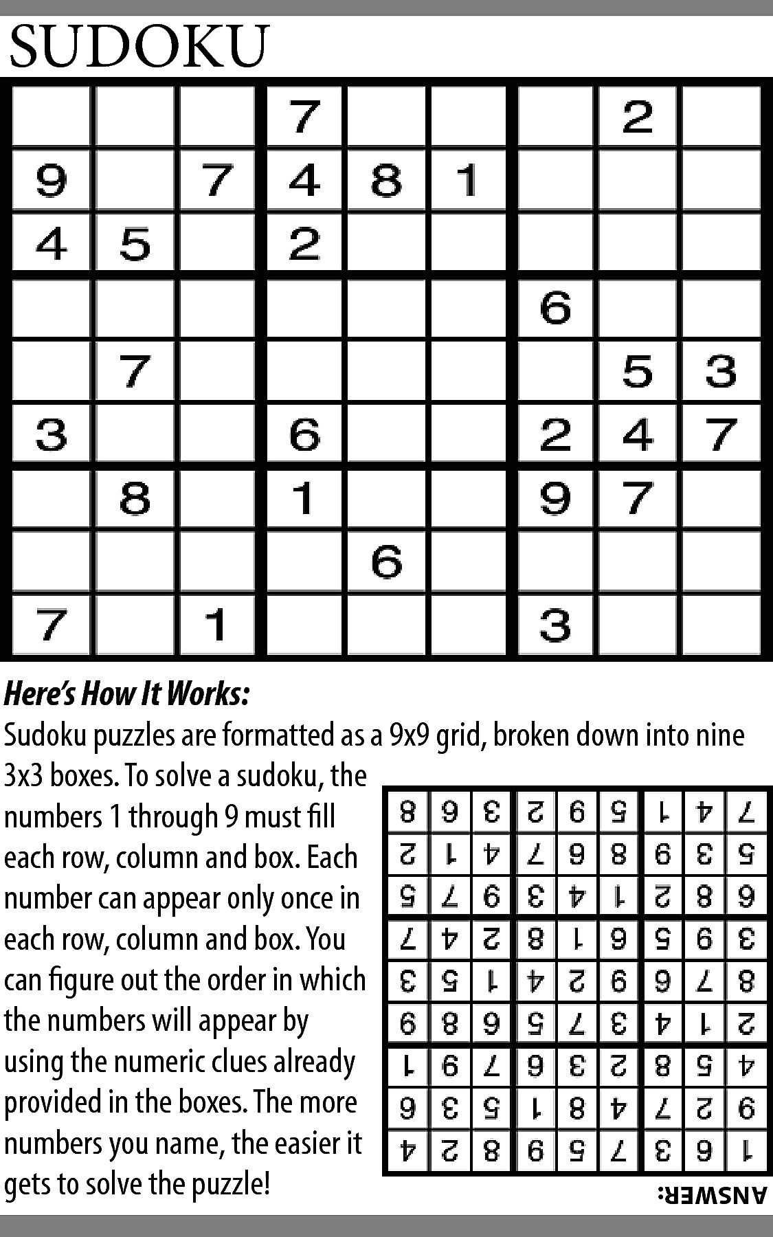 SUDOKU <br> <br>Here’s How It  SUDOKU    Here’s How It Works:  Sudoku puzzles are formatted as a 9x9 grid, broken down into nine  3x3 boxes. To solve a sudoku, the  numbers 1 through 9 must fill  each row, column and box. Each  number can appear only once in  each row, column and box. You  can figure out the order in which  the numbers will appear by  using the numeric clues already  provided in the boxes. The more  numbers you name, the easier it  gets to solve the puzzle!    ANSWER:    