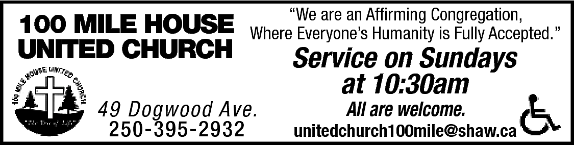 100 MILE HOUSE <br>UNITED CHURCH  100 MILE HOUSE  UNITED CHURCH    “We are an Affirming Congregation,  Where Everyone’s Humanity is Fully Accepted.”    49 Dogwood Ave.  250-395-2932    Service on Sundays  at 10:30am  All are welcome.    unitedchurch100mile@shaw.ca    