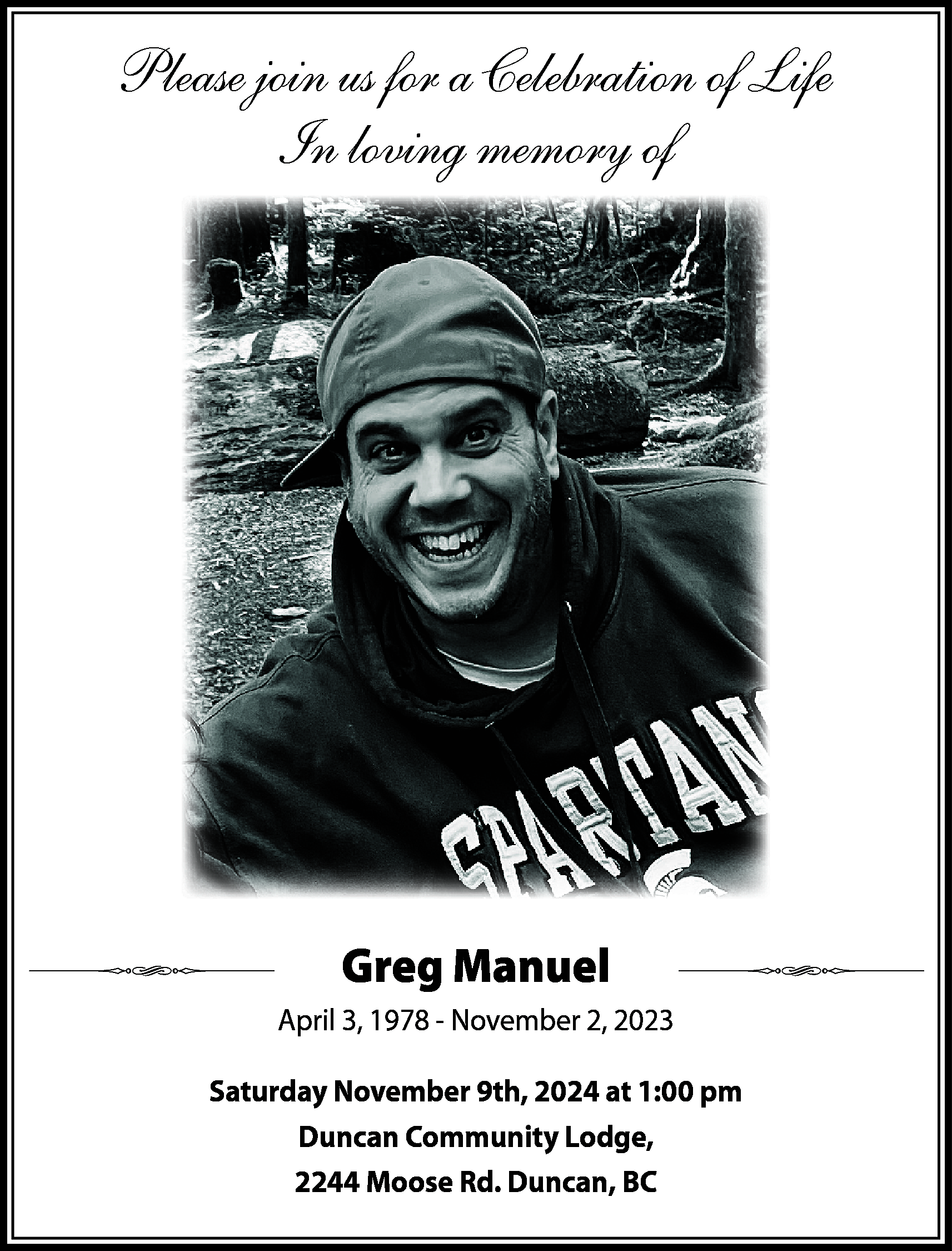 Please join us for a  Please join us for a Celebration of Life  In loving memory of    Greg Manuel  April 3, 1978 - November 2, 2023  Saturday November 9th, 2024 at 1:00 pm  Duncan Community Lodge,  2244 Moose Rd. Duncan, BC    