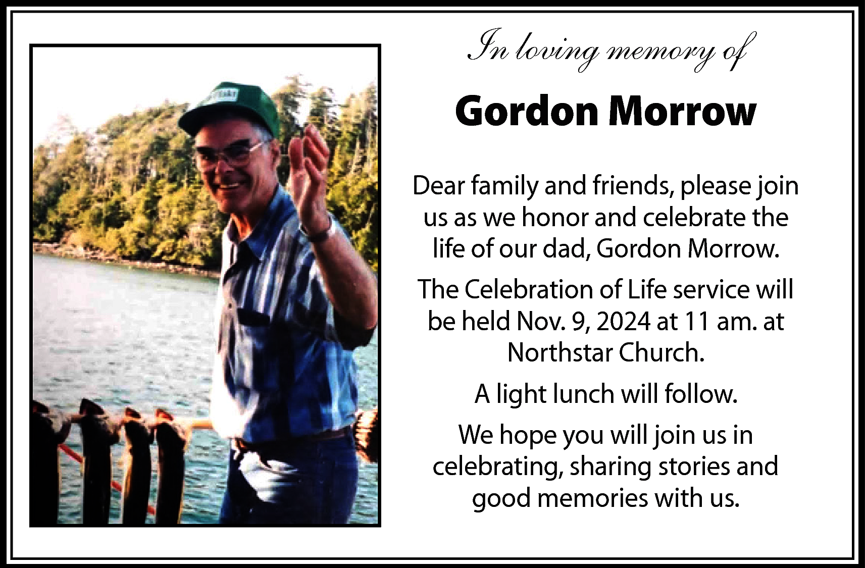 In loving memory of <br>Gordon  In loving memory of  Gordon Morrow    Dear famil� an�  friend�, pleas� joi�  u� a� w� honor an�  celebrat� th� lif� of  our da�, Gordo�  Morrow.    Dear family and friends, please join    �� Celebratio� of  as we  Lif�us  servic�  wil� b�honor and celebrate the  our dad, Gordon Morrow.  hel�life  Nov.of  9, 2024  a� 11 a�. a�  The  Celebration  of Life service will  Northstar Churc�.  A ligh�  be lunc�  heldwil�Nov. 9, 2024 at 11 am. at  follow.    Northstar Church.    W� hop� yo�  wil� lunch will follow.  A light  joi� u� i�  celebratin�;  We hope you will join us in  sharin� storie� an�  celebrating, sharing stories and  goo� memorie� wit�  u�.good memories with us.    