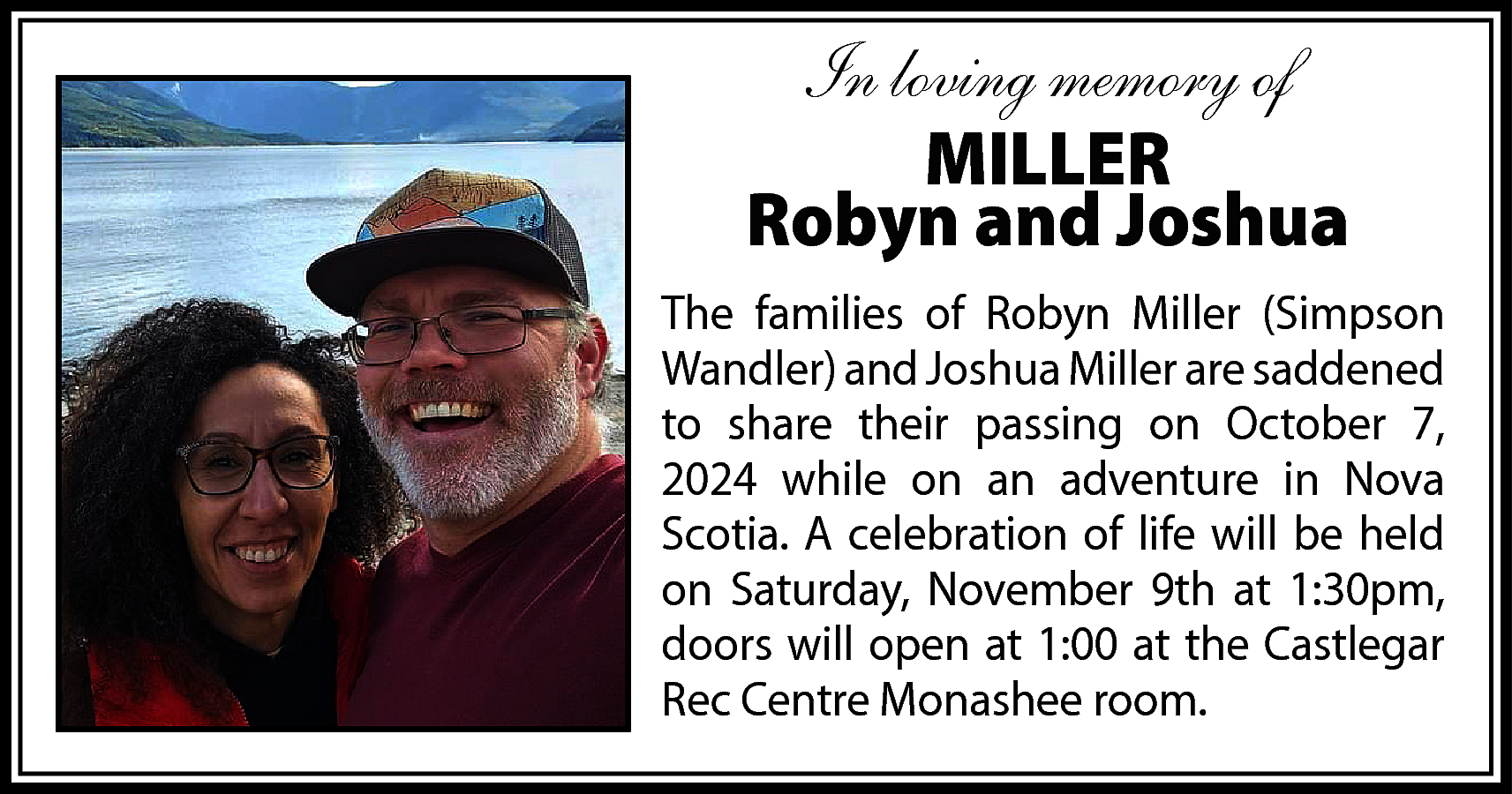 In loving memory of <br>MILLER  In loving memory of  MILLER  Robyn and Joshua  The families of Robyn Miller (Simpson  Wandler) and Joshua Miller are saddened  to share their passing on October 7,  2024 while on an adventure in Nova  Scotia. A celebration of life will be held  on Saturday, November 9th at 1:30pm,  doors will open at 1:00 at the Castlegar  Rec Centre Monashee room.    