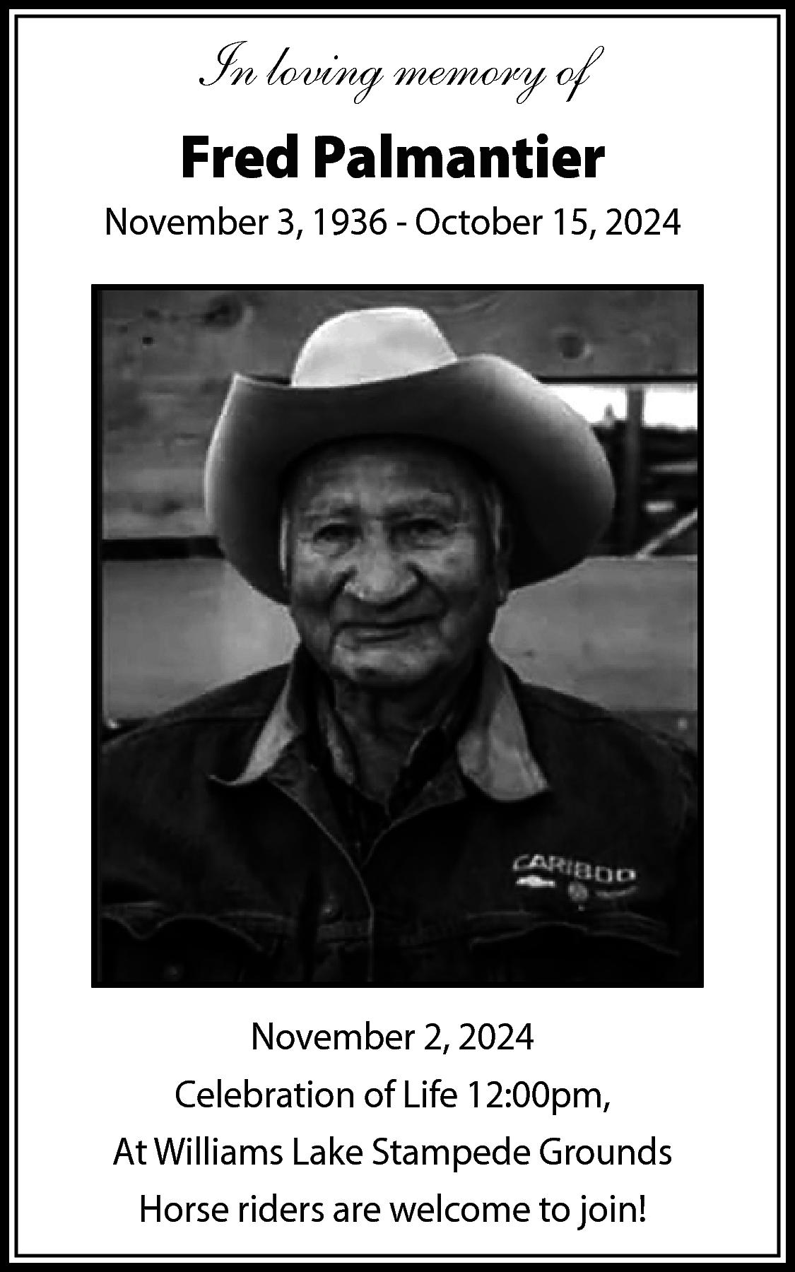 In loving memory of <br>Fred  In loving memory of  Fred Palmantier  November 3, 1936 - October 15, 2024    November 2, 2024  Celebration of Life 12:00pm,  At Williams Lake Stampede Grounds  Horse riders are welcome to join!    