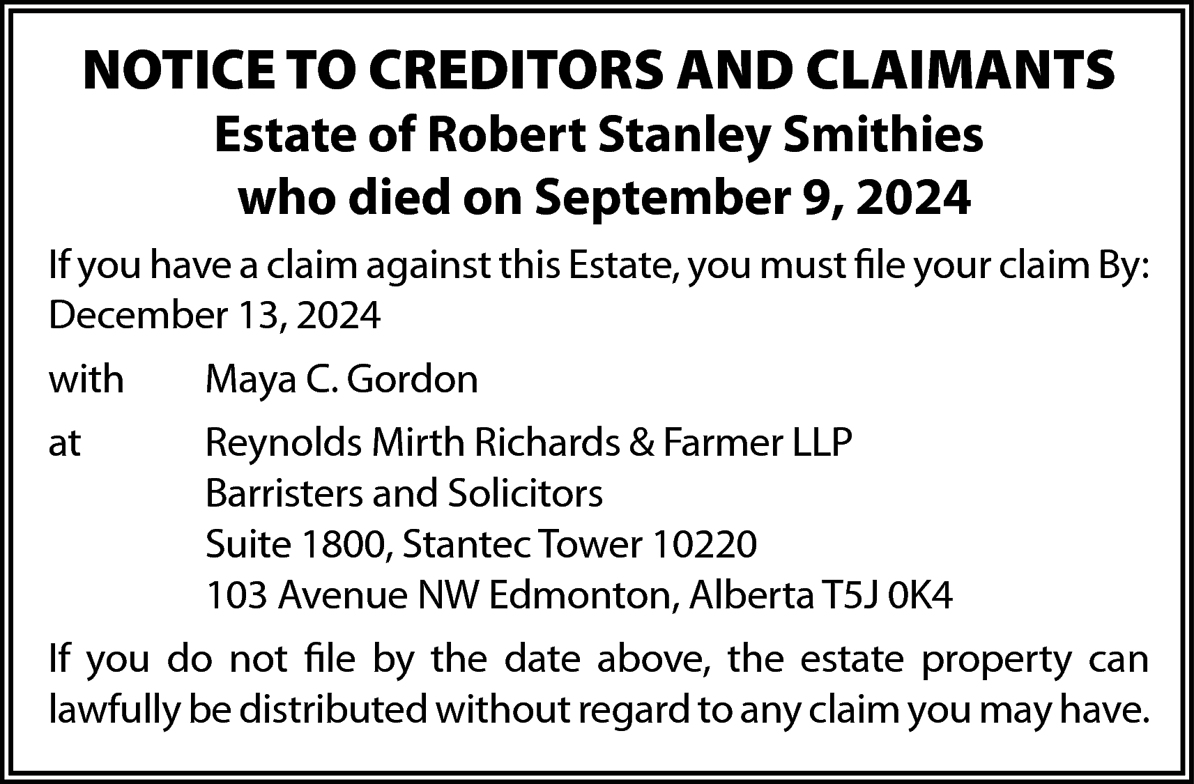 NOTICE TO CREDITORS AND CLAIMANTS  NOTICE TO CREDITORS AND CLAIMANTS  Estate of Robert Stanley Smithies  who died on September 9, 2024    If you have a claim against this Estate, you must file your claim By:  December 13, 2024  with    Maya C. Gordon    at    Reynolds Mirth Richards & Farmer LLP  Barristers and Solicitors  Suite 1800, Stantec Tower 10220  103 Avenue NW Edmonton, Alberta T5J 0K4    If you do not file by the date above, the estate property can  lawfully be distributed without regard to any claim you may have.    