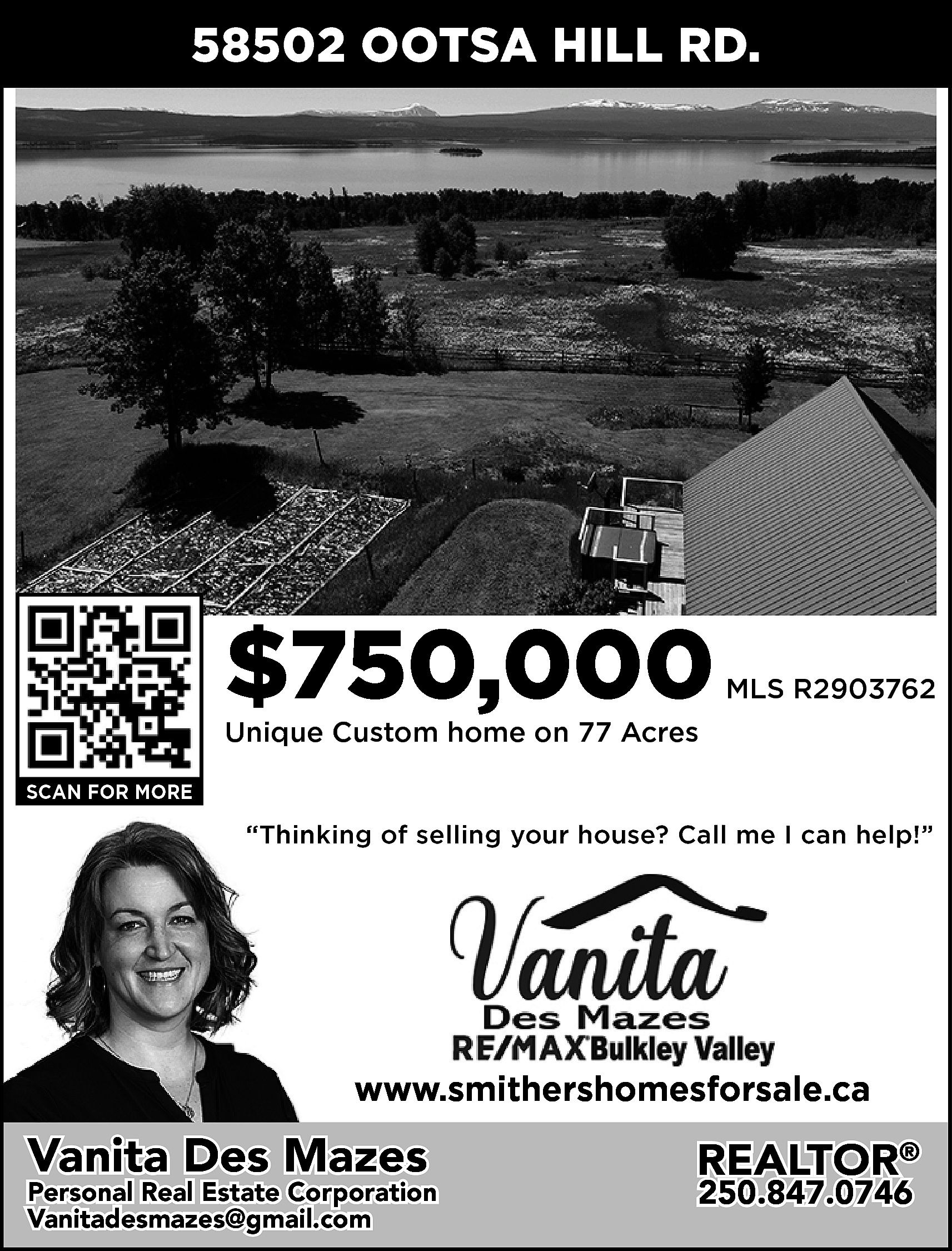 58502 OOTSA HILL RD. <br>  58502 OOTSA HILL RD.    $750,000    MLS R2903762    Unique Custom home on 77 Acres  SCAN FOR MORE    “Thinking of selling your house? Call me I can help!”    www.smithershomesforsale.ca    Vanita Des Mazes    Personal Real Estate Corporation  Vanitadesmazes@gmail.com  vanitadesmazes@gmail.com    REALTOR®  250.847.0746    