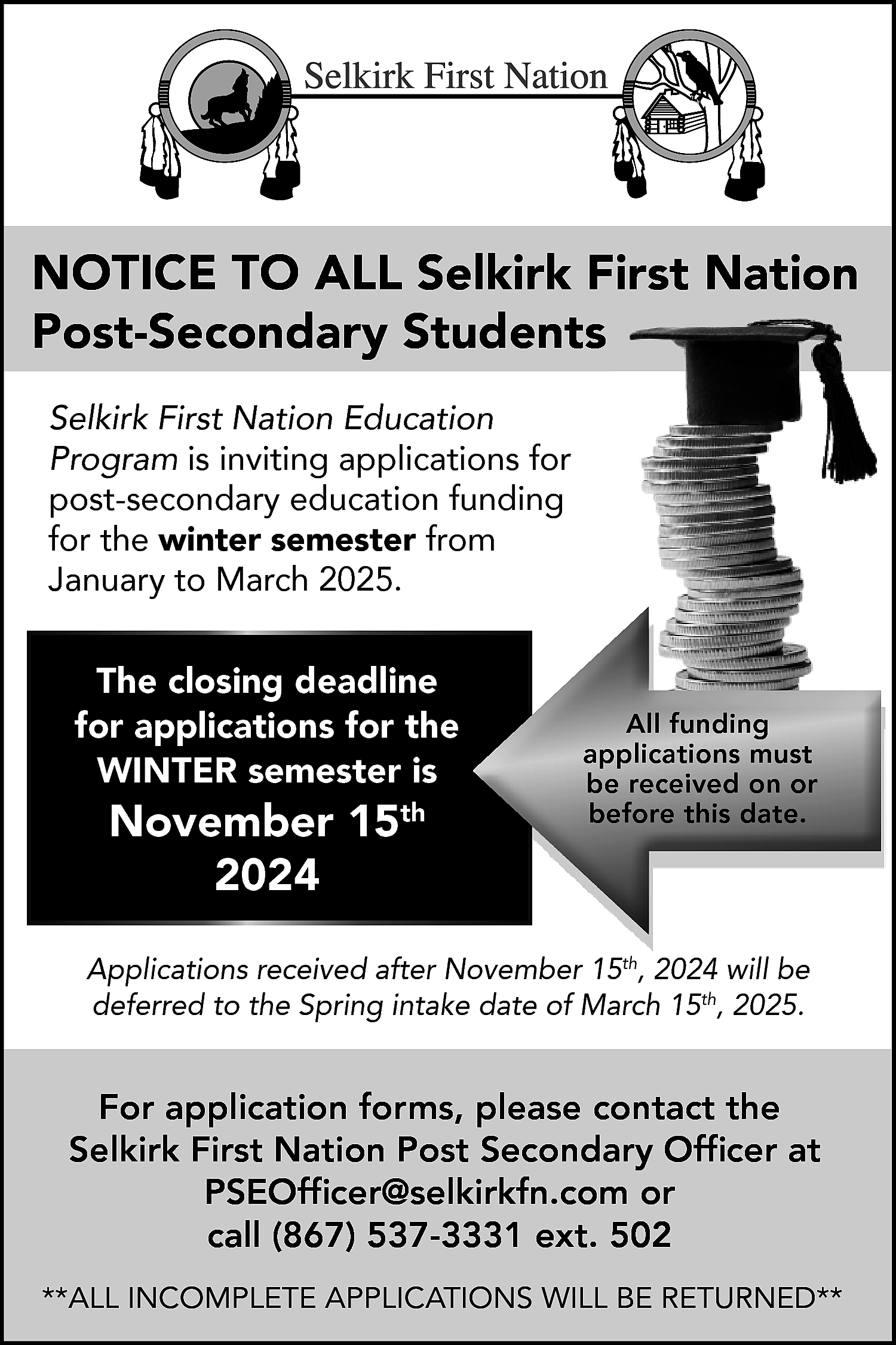 NOTICE TO ALL Selkirk First  NOTICE TO ALL Selkirk First Nation  Post-Secondary Students  Selkirk First Nation Education  Program is inviting applications for  post-secondary education funding  for the winter semester from  January to March 2025.    The closing deadline  for applications for the  WINTER semester is    November 15th  2024    All funding  applications must  be received on or  before this date.    Applications received after November 15th, 2024 will be  deferred to the Spring intake date of March 15th, 2025.    For application forms, please contact the  Selkirk First Nation Post Secondary Officer at  PSEOfficer@selkirkfn.com or  call (867) 537-3331 ext. 502  **ALL INCOMPLETE APPLICATIONS WILL BE RETURNED**    