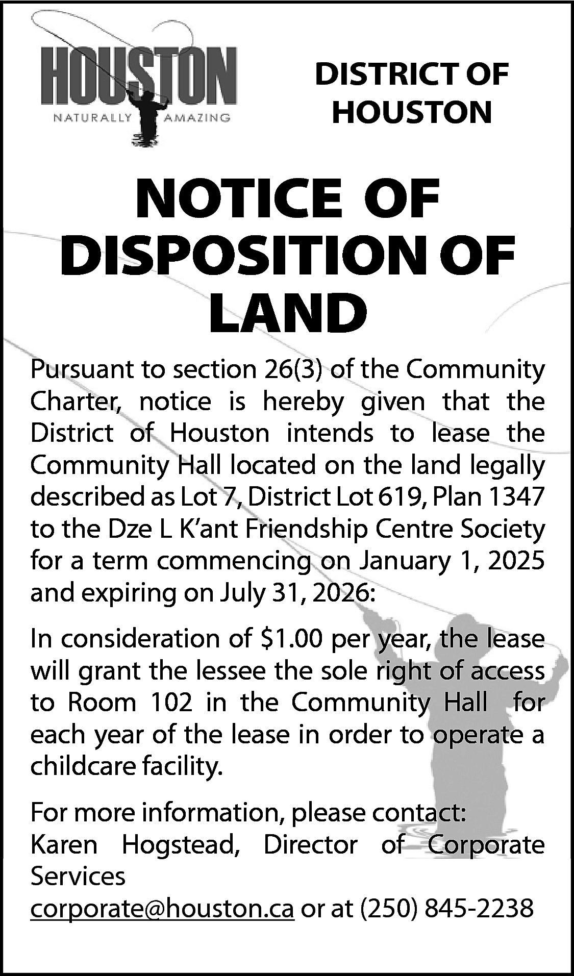 DISTRICT OF <br>HOUSTON <br> <br>NOTICE  DISTRICT OF  HOUSTON    NOTICE OF  DISPOSITION OF  LAND    Pursuant to section 26(3) of the Community  Charter, notice is hereby given that the  District of Houston intends to lease the  Community Hall located on the land legally  described as Lot 7, District Lot 619, Plan 1347  to the Dze L K’ant Friendship Centre Society  for a term commencing on January 1, 2025  and expiring on July 31, 2026:  In consideration of $1.00 per year, the lease  will grant the lessee the sole right of access  to Room 102 in the Community Hall for  each year of the lease in order to operate a  childcare facility.  For more information, please contact:  Karen Hogstead, Director of Corporate  Services  corporate@houston.ca or at (250) 845-2238    