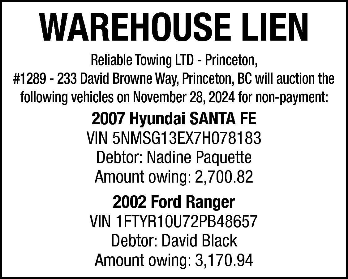 WAREHOUSE LIEN <br> <br>Reliable Towing  WAREHOUSE LIEN    Reliable Towing LTD - Princeton,  #1289 - 233 David Browne Way, Princeton, BC will auction the  following vehicles on November 28, 2024 for non-payment:    2007 Hyundai SANTA FE  VIN 5NMSG13EX7H078183  Debtor: Nadine Paquette  Amount owing: 2,700.82  2002 Ford Ranger  VIN 1FTYR10U72PB48657  Debtor: David Black  Amount owing: 3,170.94    