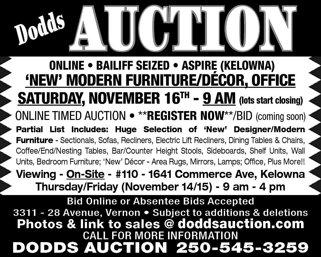 s <br>Dodd <br> <br>AUCTION <br>  s  Dodd    AUCTION    ONLINE • BAILIFF SEIZED • ASPIRE (KELOWNA)    ‘NEW’ MODERN FURNITURE/DÉCOR, OFFICE  SATURDAY, NOVEMBER 16TH - 9 AM (lots start closing)    ONLINE TIMED AUCTION • **REGISTER NOW**/BID (coming soon)  Partial List Includes: Huge Selection of ‘New’ Designer/Modern  Furniture - Sectionals, Sofas, Recliners, Electric Lift Recliners, Dining Tables & Chairs,  Coffee/End/Nesting Tables, Bar/Counter Height Stools, Sideboards, Shelf Units, Wall  Units, Bedroom Furniture; ‘New’ Décor - Area Rugs, Mirrors, Lamps; Office, Plus More!!    Viewing - On-Site - #110 - 1641 Commerce Ave, Kelowna  Thursday/Friday (November 14/15) - 9 am - 4 pm    Bid Online or Absentee Bids Accepted  3311 - 28 Avenue, Vernon • Subject to additions & deletions    Photos & link to sales @ doddsauction.com  CALL FOR MORE INFORMATION    DODDS AUCTION 250-545-3259    