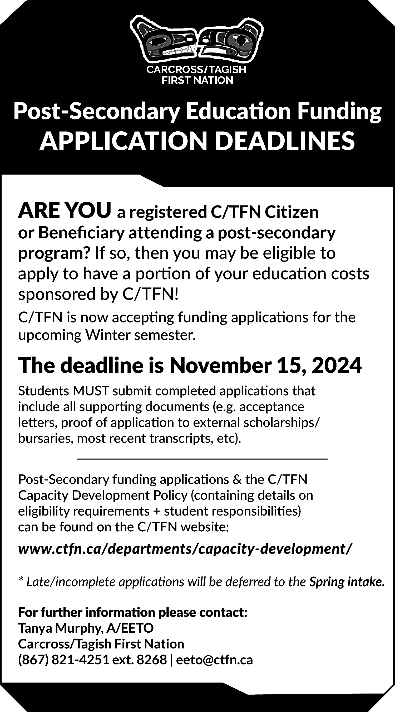 Post-Secondary Education Funding <br> <br>APPLICATION  Post-Secondary Education Funding    APPLICATION DEADLINES    ARE YOU a registered C/TFN Citizen  or Beneficiary attending a post-secondary  program? If so, then you may be eligible to  apply to have a portion of your education costs  sponsored by C/TFN!  C/TFN is now accepting funding applications for the  upcoming Winter semester.    The deadline is November 15, 2024  Students MUST submit completed applications that  include all supporting documents (e.g. acceptance  letters, proof of application to external scholarships/  bursaries, most recent transcripts, etc).  Post-Secondary funding applications & the C/TFN  Capacity Development Policy (containing details on  eligibility requirements + student responsibilities)  can be found on the C/TFN website:    www.ctfn.ca/departments/capacity-development/  * Late/incomplete applications will be deferred to the Spring intake.  For further information please contact:  Tanya Murphy, A/EETO  Carcross/Tagish First Nation  (867) 821-4251 ext. 8268 | eeto@ctfn.ca    