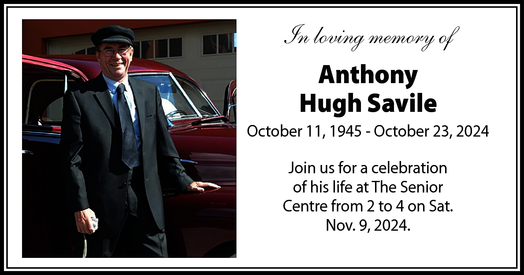 In loving memory of <br>Anthony  In loving memory of  Anthony  Hugh Savile  October 11, 1945 - October 23, 2024  Join us for a celebration  of his life at The Senior  Centre from 2 to 4 on Sat.  Nov. 9, 2024.    