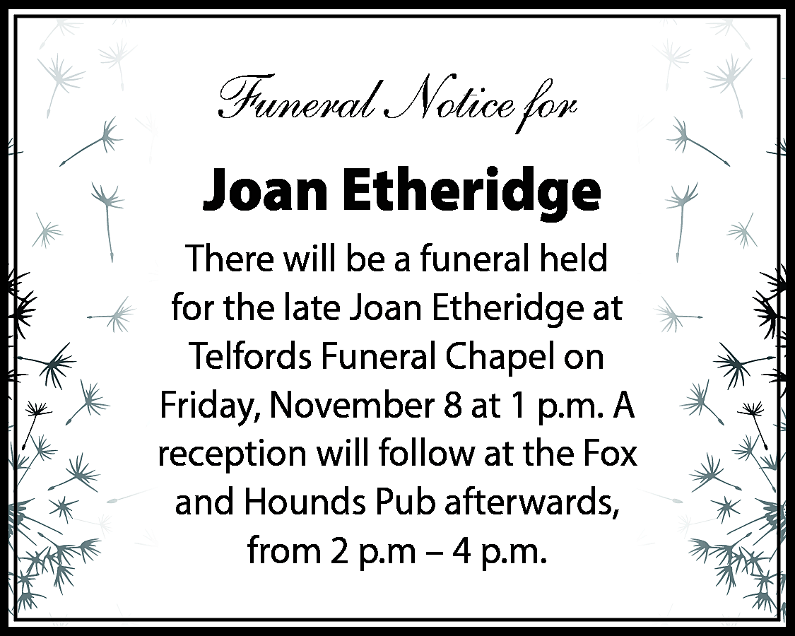 Funeral Notice for <br>Joan Etheridge  Funeral Notice for  Joan Etheridge  There will be a funeral held  for the late Joan Etheridge at  Telfords Funeral Chapel on  Friday, November 8 at 1 p.m. A  reception will follow at the Fox  and Hounds Pub afterwards,  from 2 p.m – 4 p.m.    