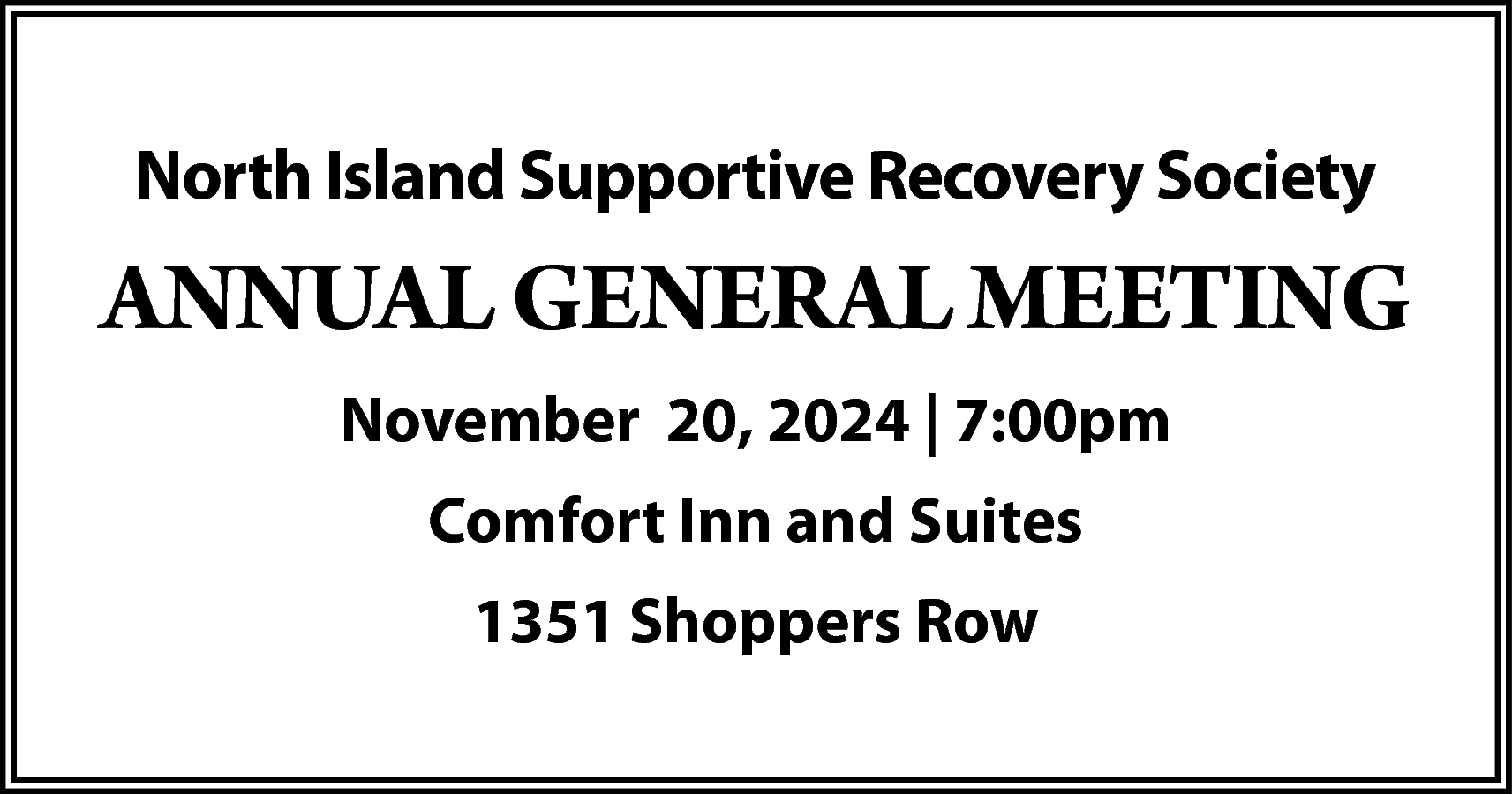 North Island Supportive Recovery Society  North Island Supportive Recovery Society    ANNUAL GENERAL MEETING  November 20, 2024 | 7:00pm  Comfort Inn and Suites  1351 Shoppers Row    