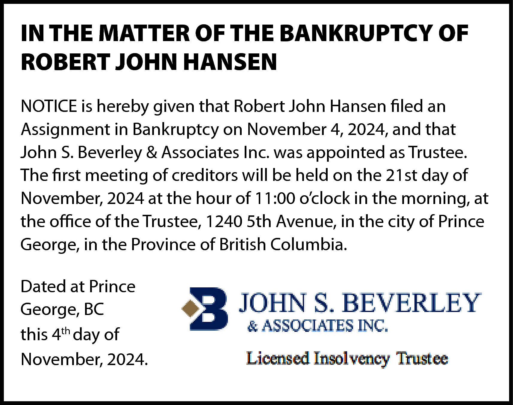 IN THE MATTER OF THE  IN THE MATTER OF THE BANKRUPTCY OF  ROBERT JOHN HANSEN  NOTICE is hereby given that Robert John Hansen filed an  Assignment in Bankruptcy on November 4, 2024, and that  John S. Beverley & Associates Inc. was appointed as Trustee.  The first meeting of creditors will be held on the 21st day of  November, 2024 at the hour of 11:00 o’clock in the morning, at  the office of the Trustee, 1240 5th Avenue, in the city of Prince  George, in the Province of British Columbia.  Dated at Prince  George, BC  this 4th day of  November, 2024.    