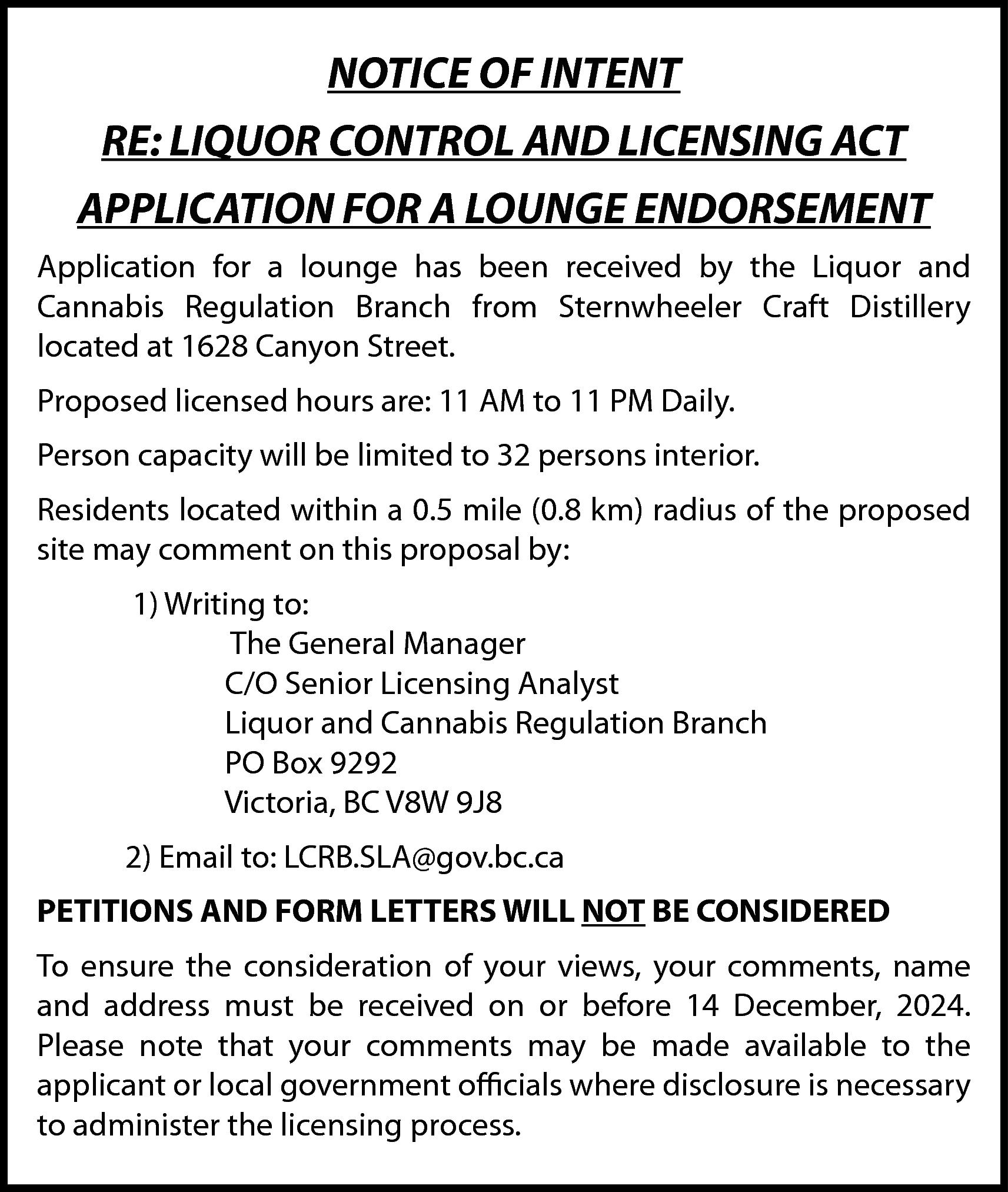 NOTICE OF INTENT <br>RE: LIQUOR  NOTICE OF INTENT  RE: LIQUOR CONTROL AND LICENSING ACT  APPLICATION FOR A LOUNGE ENDORSEMENT  Application for a lounge has been received by the Liquor and  Cannabis Regulation Branch from Sternwheeler Craft Distillery  located at 1628 Canyon Street.  Proposed licensed hours are: 11 AM to 11 PM Daily.  Person capacity will be limited to 32 persons interior.  Residents located within a 0.5 mile (0.8 km) radius of the proposed  site may comment on this proposal by:  1) Writing to:  The General Manager  C/O Senior Licensing Analyst  Liquor and Cannabis Regulation Branch  PO Box 9292  Victoria, BC V8W 9J8  2) Email to: LCRB.SLA@gov.bc.ca  PETITIONS AND FORM LETTERS WILL NOT BE CONSIDERED  To ensure the consideration of your views, your comments, name  and address must be received on or before 14 December, 2024.  Please note that your comments may be made available to the  applicant or local government officials where disclosure is necessary  to administer the licensing process.    