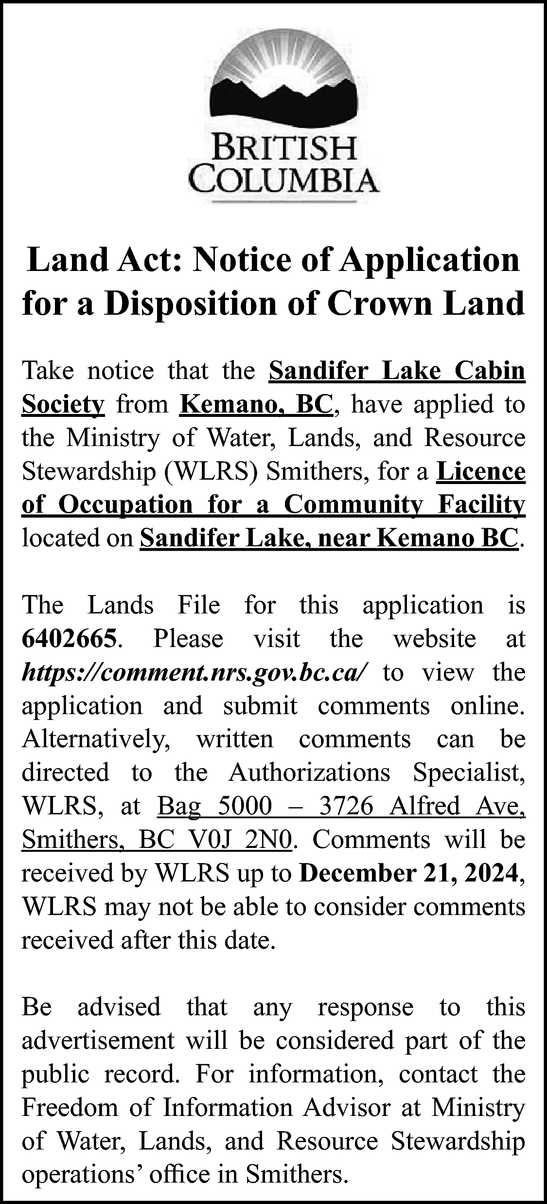 Land Act: Notice of Application  Land Act: Notice of Application  for a Disposition of Crown Land  Take notice that the Sandifer Lake Cabin  Society from Kemano, BC, have applied to  the Ministry of Water, Lands, and Resource  Stewardship (WLRS) Smithers, for a Licence  of Occupation for a Community Facility  located on Sandifer Lake, near Kemano BC.  The Lands File for this application is  6402665. Please visit the website at  https://comment.nrs.gov.bc.ca/ to view the  application and submit comments online.  Alternatively, written comments can be  directed to the Authorizations Specialist,  WLRS, at Bag 5000 – 3726 Alfred Ave,  Smithers, BC V0J 2N0. Comments will be  received by WLRS up to December 21, 2024,  WLRS may not be able to consider comments  received after this date.  Be advised that any response to this  advertisement will be considered part of the  public record. For information, contact the  Freedom of Information Advisor at Ministry  of Water, Lands, and Resource Stewardship  operations’ office in Smithers.    