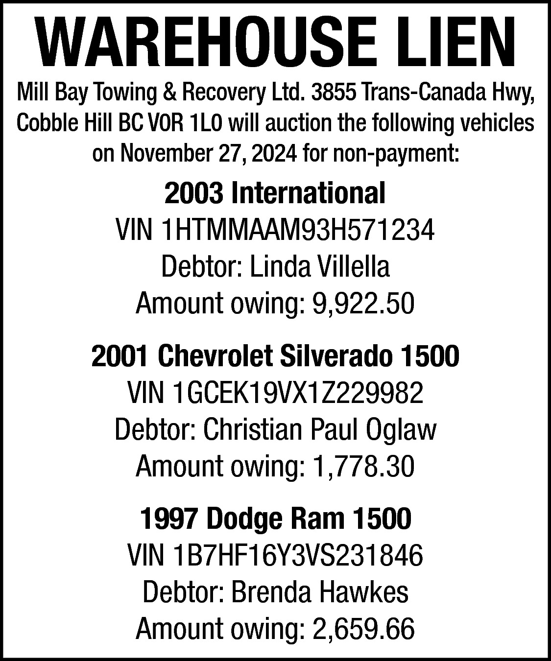 WAREHOUSE LIEN <br> <br>Mill Bay  WAREHOUSE LIEN    Mill Bay Towing & Recovery Ltd. 3855 Trans-Canada Hwy,  Cobble Hill BC V0R 1L0 will auction the following vehicles  on November 27, 2024 for non-payment:    2003 International  VIN 1HTMMAAM93H571234  Debtor: Linda Villella  Amount owing: 9,922.50  2001 Chevrolet Silverado 1500  VIN 1GCEK19VX1Z229982  Debtor: Christian Paul Oglaw  Amount owing: 1,778.30  1997 Dodge Ram 1500  VIN 1B7HF16Y3VS231846  Debtor: Brenda Hawkes  Amount owing: 2,659.66    