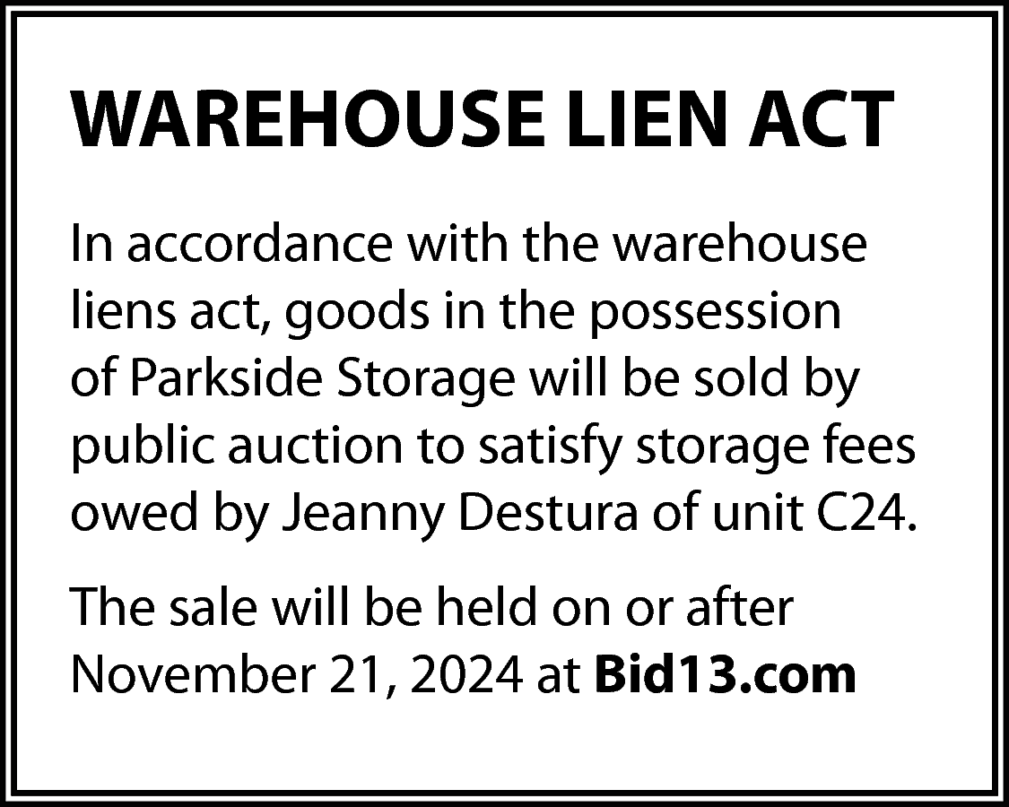 WAREHOUSE LIEN ACT <br>In accordance  WAREHOUSE LIEN ACT  In accordance with the warehouse  liens act, goods in the possession  of Parkside Storage will be sold by  public auction to satisfy storage fees  owed by Jeanny Destura of unit C24.  The sale will be held on or after  November 21, 2024 at Bid13.com    