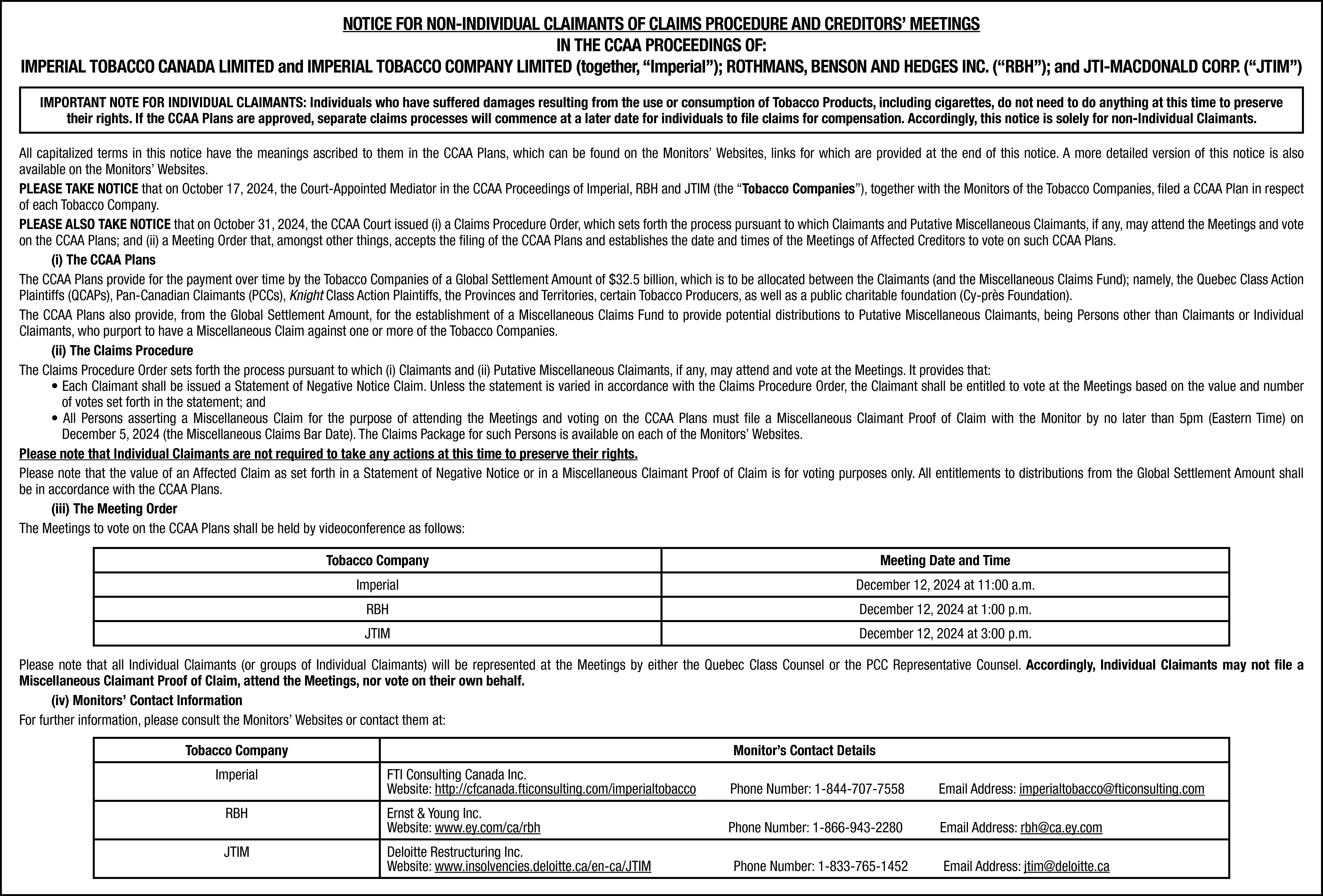 NOTICE FOR NON-INDIVIDUAL CLAIMANTS OF  NOTICE FOR NON-INDIVIDUAL CLAIMANTS OF CLAIMS PROCEDURE AND CREDITORS’ MEETINGS  IN THE CCAA PROCEEDINGS OF:  IMPERIAL TOBACCO CANADA LIMITED and IMPERIAL TOBACCO COMPANY LIMITED (together, “Imperial”); ROTHMANS, BENSON AND HEDGES INC. (“RBH”); and JTI-MACDONALD CORP. (“JTIM”)  IMPORTANT NOTE FOR INDIVIDUAL CLAIMANTS: Individuals who have suffered damages resulting from the use or consumption of Tobacco Products, including cigarettes, do not need to do anything at this time to preserve  their rights. If the CCAA Plans are approved, separate claims processes will commence at a later date for individuals to file claims for compensation. Accordingly, this notice is solely for non-Individual Claimants.  All capitalized terms in this notice have the meanings ascribed to them in the CCAA Plans, which can be found on the Monitors’ Websites, links for which are provided at the end of this notice. A more detailed version of this notice is also  available on the Monitors’ Websites.  PLEASE TAKE NOTICE that on October 17, 2024, the Court-Appointed Mediator in the CCAA Proceedings of Imperial, RBH and JTIM (the “Tobacco Companies”), together with the Monitors of the Tobacco Companies, filed a CCAA Plan in respect  of each Tobacco Company.  PLEASE ALSO TAKE NOTICE that on October 31, 2024, the CCAA Court issued (i) a Claims Procedure Order, which sets forth the process pursuant to which Claimants and Putative Miscellaneous Claimants, if any, may attend the Meetings and vote  on the CCAA Plans; and (ii) a Meeting Order that, amongst other things, accepts the filing of the CCAA Plans and establishes the date and times of the Meetings of Affected Creditors to vote on such CCAA Plans.  (i) The CCAA Plans  The CCAA Plans provide for the payment over time by the Tobacco Companies of a Global Settlement Amount of $32.5 billion, which is to be allocated between the Claimants (and the Miscellaneous Claims Fund); namely, the Quebec Class Action  Plaintiffs (QCAPs), Pan-Canadian Claimants (PCCs), Knight Class Action Plaintiffs, the Provinces and Territories, certain Tobacco Producers, as well as a public charitable foundation (Cy-près Foundation).  The CCAA Plans also provide, from the Global Settlement Amount, for the establishment of a Miscellaneous Claims Fund to provide potential distributions to Putative Miscellaneous Claimants, being Persons other than Claimants or Individual  Claimants, who purport to have a Miscellaneous Claim against one or more of the Tobacco Companies.  (ii) The Claims Procedure  The Claims Procedure Order sets forth the process pursuant to which (i) Claimants and (ii) Putative Miscellaneous Claimants, if any, may attend and vote at the Meetings. It provides that:  • Each Claimant shall be issued a Statement of Negative Notice Claim. Unless the statement is varied in accordance with the Claims Procedure Order, the Claimant shall be entitled to vote at the Meetings based on the value and number  of votes set forth in the statement; and  • All Persons asserting a Miscellaneous Claim for the purpose of attending the Meetings and voting on the CCAA Plans must file a Miscellaneous Claimant Proof of Claim with the Monitor by no later than 5pm (Eastern Time) on  December 5, 2024 (the Miscellaneous Claims Bar Date). The Claims Package for such Persons is available on each of the Monitors’ Websites.  Please note that Individual Claimants are not required to take any actions at this time to preserve their rights.  Please note that the value of an Affected Claim as set forth in a Statement of Negative Notice or in a Miscellaneous Claimant Proof of Claim is for voting purposes only. All entitlements to distributions from the Global Settlement Amount shall  be in accordance with the CCAA Plans.  (iii) The Meeting Order  The Meetings to vote on the CCAA Plans shall be held by videoconference as follows:  Tobacco Company    Meeting Date and Time    Imperial    December 12, 2024 at 11:00 a.m.    RBH    December 12, 2024 at 1:00 p.m.    JTIM    December 12, 2024 at 3:00 p.m.    Please note that all Individual Claimants (or groups of Individual Claimants) will be represented at the Meetings by either the Quebec Class Counsel or the PCC Representative Counsel. Accordingly, Individual Claimants may not file a  Miscellaneous Claimant Proof of Claim, attend the Meetings, nor vote on their own behalf.  (iv) Monitors’ Contact Information  For further information, please consult the Monitors’ Websites or contact them at:  Tobacco Company    Monitor’s Contact Details  FTI Consulting Canada Inc.  Website: http://cfcanada.fticonsulting.com/imperialtobacco    Phone Number: 1-844-707-7558    Email Address: imperialtobacco@fticonsulting.com    RBH    Ernst & Young Inc.  Website: www.ey.com/ca/rbh    Phone Number: 1-866-943-2280    Email Address: rbh@ca.ey.com    JTIM    Deloitte Restructuring Inc.  Website: www.insolvencies.deloitte.ca/en-ca/JTIM    Imperial    Phone Number: 1-833-765-1452    Email Address: jtim@deloitte.ca    