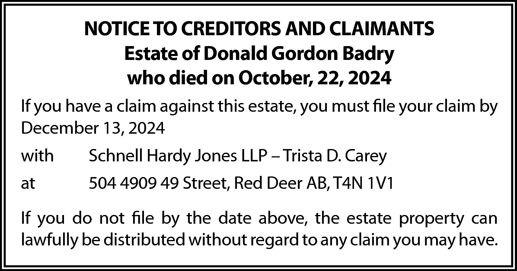 NOTICE TO CREDITORS AND CLAIMANTS  NOTICE TO CREDITORS AND CLAIMANTS  Estate of Donald Gordon Badry  who died on October, 22, 2024  If you have a claim against this estate, you must file your claim by  December 13, 2024  with    Schnell Hardy Jones LLP – Trista D. Carey    at    504 4909 49 Street, Red Deer AB, T4N 1V1    If you do not file by the date above, the estate property can  lawfully be distributed without regard to any claim you may have.    