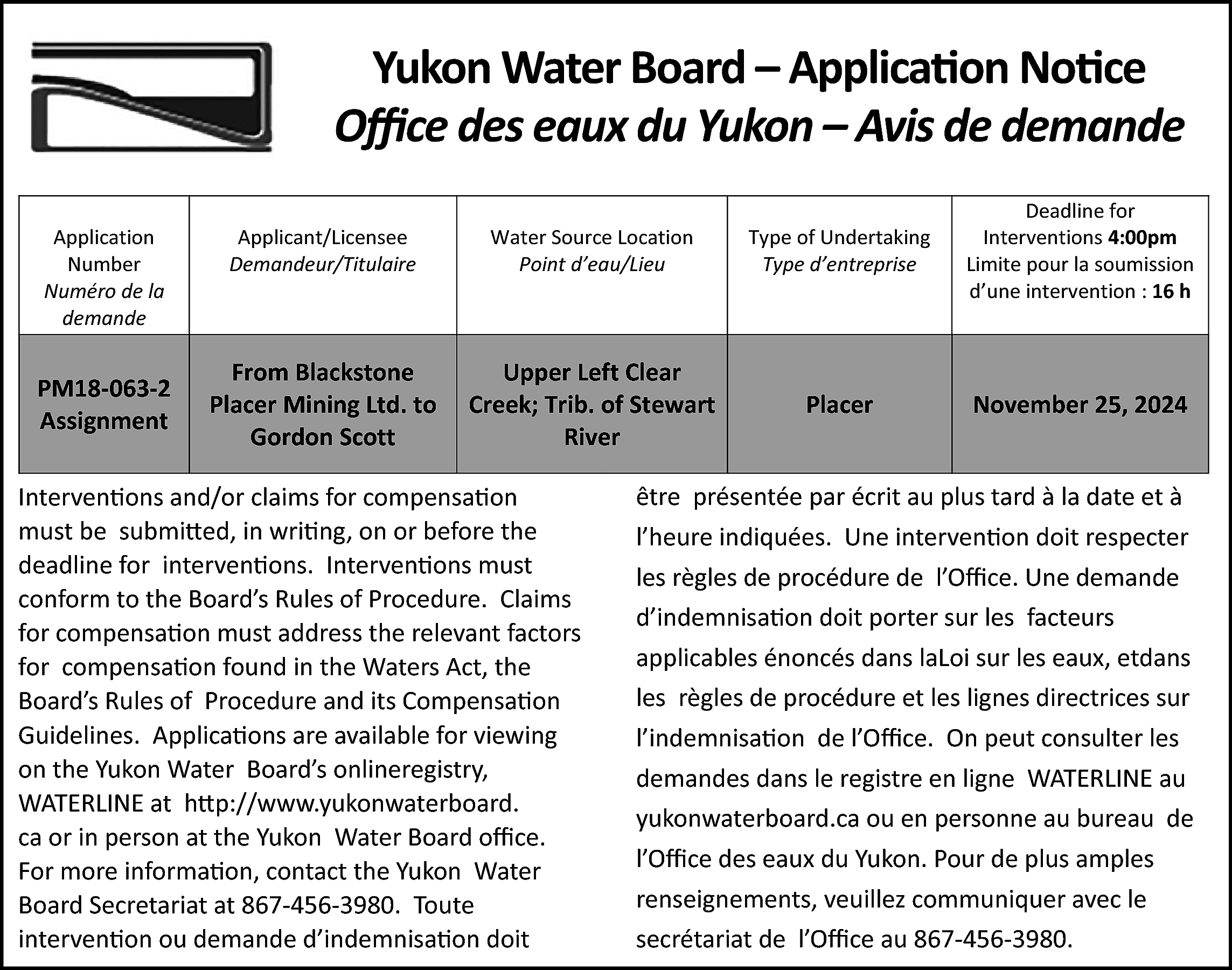 Yukon Water Board – Application  Yukon Water Board – Application Notice  Office des eaux du Yukon – Avis de demande  Application  Number  Numéro de la  demande    PM18-063-2  Assignment    Applicant/Licensee  Demandeur/Titulaire    Water Source Location  Point d’eau/Lieu    Type of Undertaking  Type d’entreprise    Deadline for  Interventions 4:00pm  Limite pour la soumission  d’une intervention : 16 h    From Blackstone  Placer Mining Ltd. to  Gordon Scott    Upper Left Clear  Creek; Trib. of Stewart  River    Placer    November 25, 2024    Interventions and/or claims for compensation  must be submitted, in writing, on or before the  deadline for interventions. Interventions must  conform to the Board’s Rules of Procedure. Claims  for compensation must address the relevant factors  for compensation found in the Waters Act, the  Board’s Rules of Procedure and its Compensation  Guidelines. Applications are available for viewing  on the Yukon Water Board’s onlineregistry,  WATERLINE at http://www.yukonwaterboard.  ca or in person at the Yukon Water Board office.  For more information, contact the Yukon Water  Board Secretariat at 867-456-3980. Toute  intervention ou demande d’indemnisation doit    être présentée par écrit au plus tard à la date et à  l’heure indiquées. Une intervention doit respecter  les règles de procédure de l’Office. Une demande  d’indemnisation doit porter sur les facteurs  applicables énoncés dans laLoi sur les eaux, etdans  les règles de procédure et les lignes directrices sur  l’indemnisation de l’Office. On peut consulter les  demandes dans le registre en ligne WATERLINE au  yukonwaterboard.ca ou en personne au bureau de  l’Office des eaux du Yukon. Pour de plus amples  renseignements, veuillez communiquer avec le  secrétariat de l’Office au 867-456-3980.    