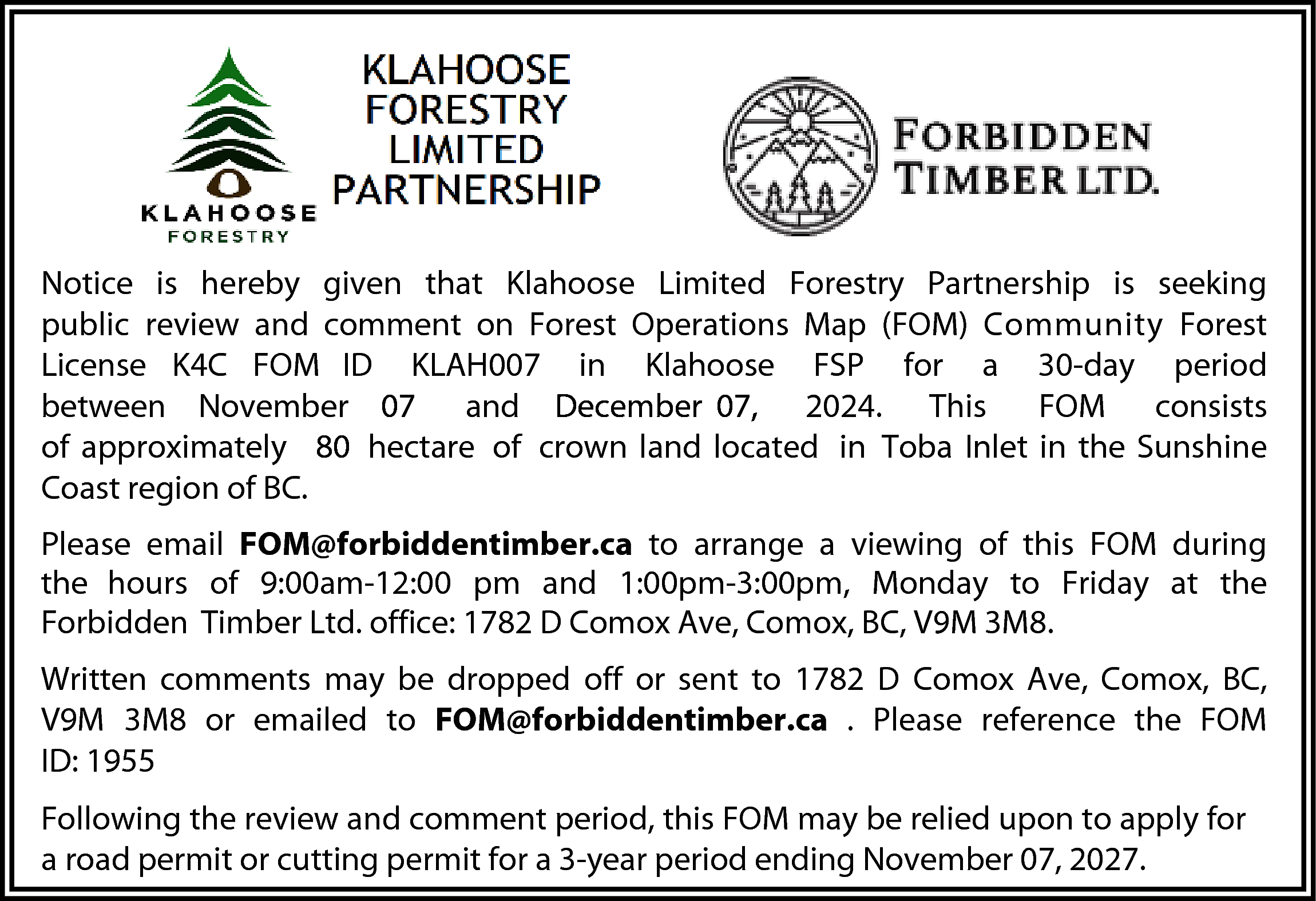 Notice is hereby given that  Notice is hereby given that Klahoose Limited Forestry Partnership is seeking  public review and comment on Forest Operations Map (FOM) Community Forest  License K4C FOM ID KLAH007 in Klahoose FSP for a 30-day period  between November 07 and December 07, 2024. This  FOM consists  of approximately 80 hectare of crown land located in Toba Inlet in the Sunshine  Coast region of BC.  Please email FOM@forbiddentimber.ca to arrange a viewing of this FOM during  the hours of 9:00am-12:00 pm and 1:00pm-3:00pm, Monday to Friday at the  Forbidden Timber Ltd. office: 1782 D Comox Ave, Comox, BC, V9M 3M8.  Written comments may be dropped off or sent to 1782 D Comox Ave, Comox, BC,  V9M 3M8 or emailed to FOM@forbiddentimber.ca . Please reference the FOM  ID: 1955  Following the review and comment period, this FOM may be relied upon to apply for  a road permit or cutting permit for a 3-year period ending November 07, 2027.    