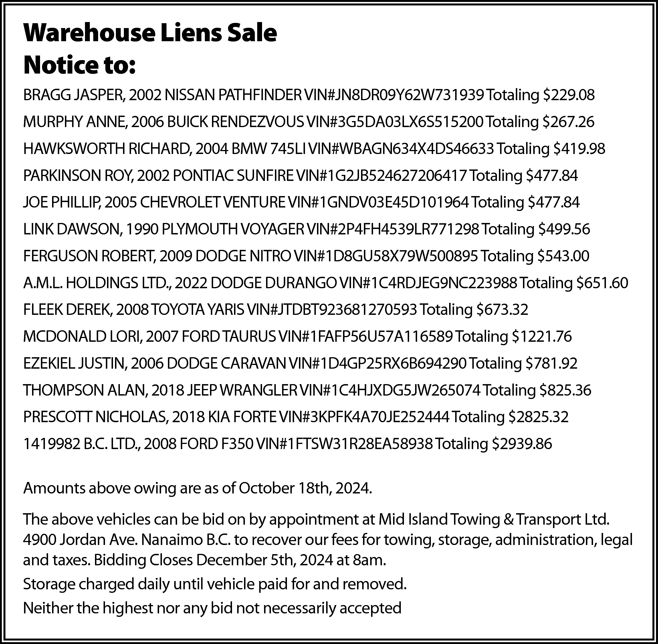 Warehouse Liens Sale <br>Notice to:  Warehouse Liens Sale  Notice to:  BRAGG JASPER, 2002 NISSAN PATHFINDER VIN#JN8DR09Y62W731939 Totaling $229.08  MURPHY ANNE, 2006 BUICK RENDEZVOUS VIN#3G5DA03LX6S515200 Totaling $267.26  HAWKSWORTH RICHARD, 2004 BMW 745LI VIN#WBAGN634X4DS46633 Totaling $419.98  PARKINSON ROY, 2002 PONTIAC SUNFIRE VIN#1G2JB524627206417 Totaling $477.84  JOE PHILLIP, 2005 CHEVROLET VENTURE VIN#1GNDV03E45D101964 Totaling $477.84  LINK DAWSON, 1990 PLYMOUTH VOYAGER VIN#2P4FH4539LR771298 Totaling $499.56  FERGUSON ROBERT, 2009 DODGE NITRO VIN#1D8GU58X79W500895 Totaling $543.00  A.M.L. HOLDINGS LTD., 2022 DODGE DURANGO VIN#1C4RDJEG9NC223988 Totaling $651.60  FLEEK DEREK, 2008 TOYOTA YARIS VIN#JTDBT923681270593 Totaling $673.32  MCDONALD LORI, 2007 FORD TAURUS VIN#1FAFP56U57A116589 Totaling $1221.76  EZEKIEL JUSTIN, 2006 DODGE CARAVAN VIN#1D4GP25RX6B694290 Totaling $781.92  THOMPSON ALAN, 2018 JEEP WRANGLER VIN#1C4HJXDG5JW265074 Totaling $825.36  PRESCOTT NICHOLAS, 2018 KIA FORTE VIN#3KPFK4A70JE252444 Totaling $2825.32  1419982 B.C. LTD., 2008 FORD F350 VIN#1FTSW31R28EA58938 Totaling $2939.86  Amounts above owing are as of October 18th, 2024.  The above vehicles can be bid on by appointment at Mid Island Towing & Transport Ltd.  4900 Jordan Ave. Nanaimo B.C. to recover our fees for towing, storage, administration, legal  and taxes. Bidding Closes December 5th, 2024 at 8am.  Storage charged daily until vehicle paid for and removed.  Neither the highest nor any bid not necessarily accepted    