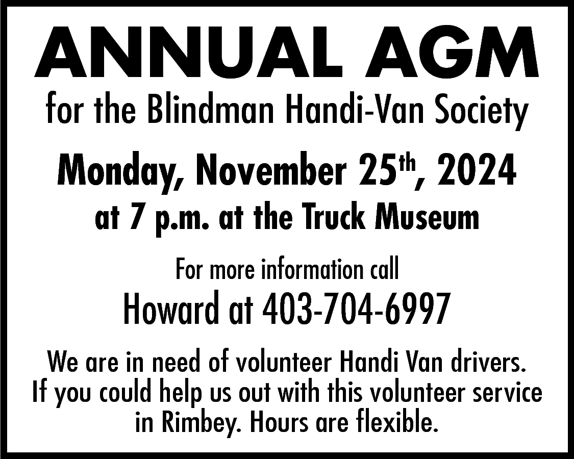 ANNUAL AGM <br>for the Blindman  ANNUAL AGM  for the Blindman Handi-Van Society    Monday, November 25th, 2024  at 7 p.m. at the Truck Museum  For more information call    Howard at 403-704-6997  We are in need of volunteer Handi Van drivers.  If you could help us out with this volunteer service  in Rimbey. Hours are flexible.    