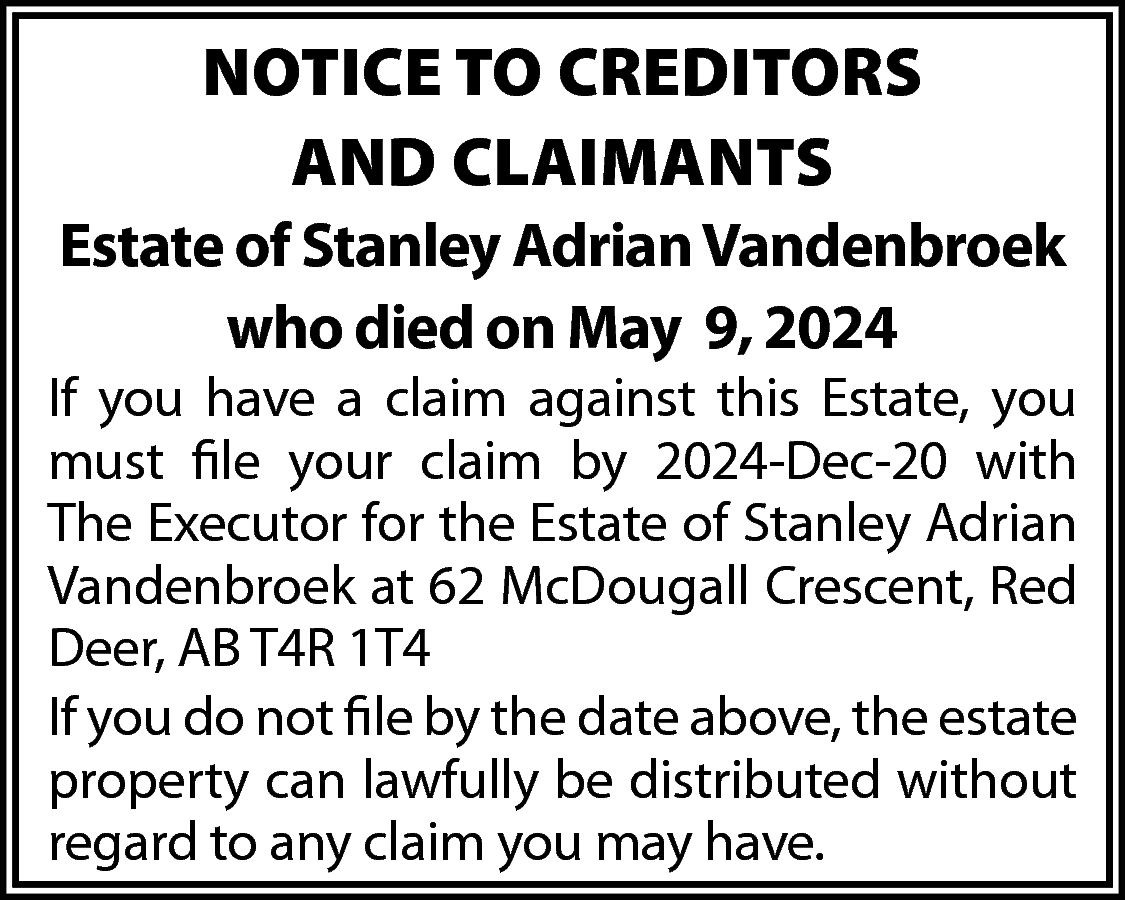 NOTICE TO CREDITORS <br>AND CLAIMANTS  NOTICE TO CREDITORS  AND CLAIMANTS  Estate of Stanley Adrian Vandenbroek  who died on May 9, 2024    If you have a claim against this Estate, you  must file your claim by 2024-Dec-20 with  The Executor for the Estate of Stanley Adrian  Vandenbroek at 62 McDougall Crescent, Red  Deer, AB T4R 1T4  If you do not file by the date above, the estate  property can lawfully be distributed without  regard to any claim you may have.    