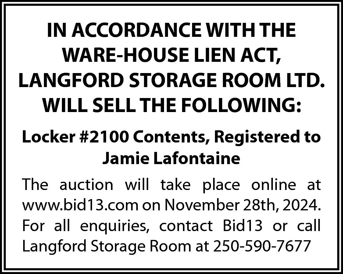 IN ACCORDANCE WITH THE <br>WARE-HOUSE  IN ACCORDANCE WITH THE  WARE-HOUSE LIEN ACT,  LANGFORD STORAGE ROOM LTD.  WILL SELL THE FOLLOWING:  Locker #2100 Contents, Registered to  Jamie Lafontaine  The auction will take place online at  www.bid13.com on November 28th, 2024.  For all enquiries, contact Bid13 or call  Langford Storage Room at 250-590-7677    