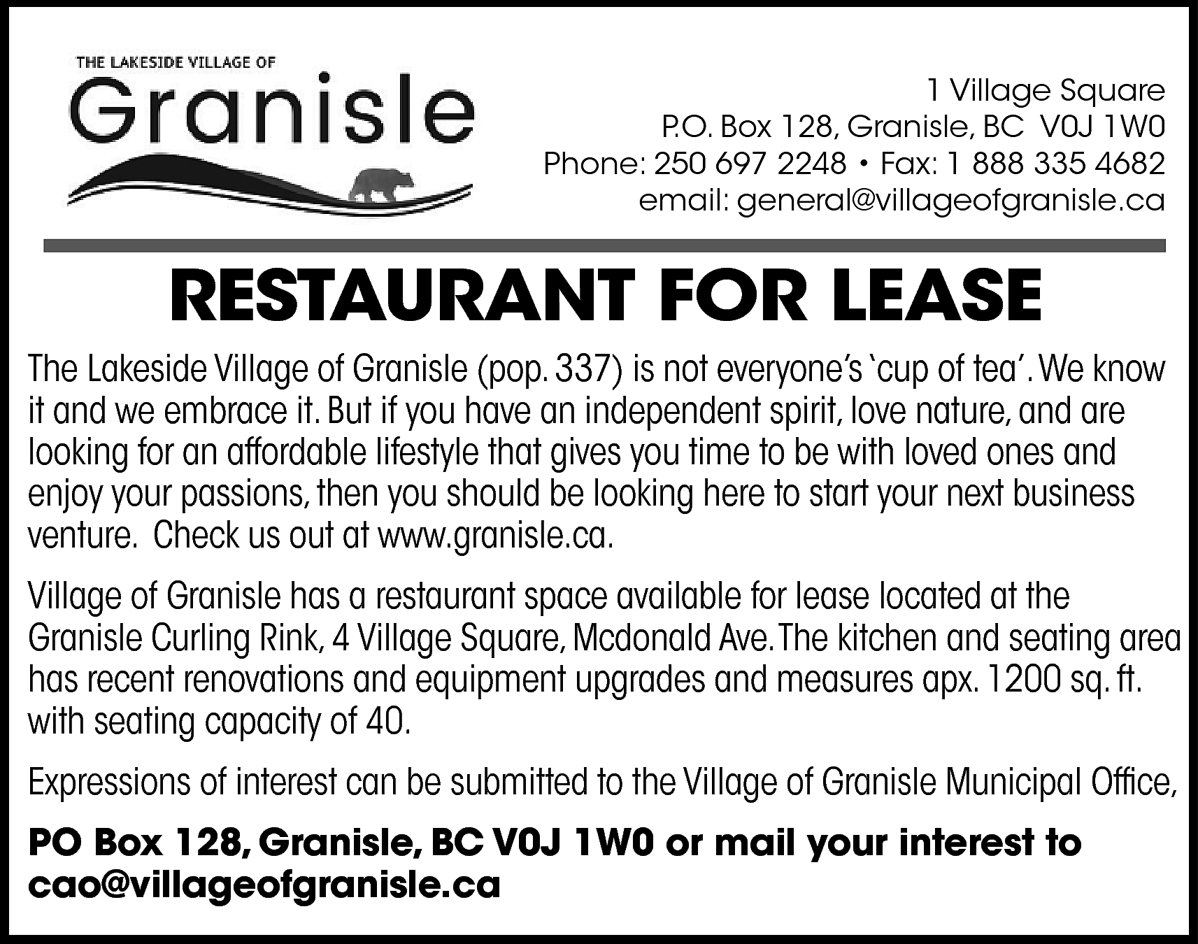 1 Village Square <br>P.O. Box  1 Village Square  P.O. Box 128, Granisle, BC V0J 1W0  Phone: 250 697 2248 • Fax: 1 888 335 4682  email: general@villageofgranisle.ca    RESTAURANT FOR LEASE  The Lakeside Village of Granisle (pop. 337) is not everyone’s ‘cup of tea’.We know  it and we embrace it. But if you have an independent spirit, love nature, and are  looking for an affordable lifestyle that gives you time to be with loved ones and  enjoy your passions, then you should be looking here to start your next business  venture. Check us out at www.granisle.ca.  Village of Granisle has a restaurant space available for lease located at the  Granisle Curling Rink, 4 Village Square, Mcdonald Ave.The kitchen and seating area  has recent renovations and equipment upgrades and measures apx. 1200 sq. ft.  with seating capacity of 40.  Expressions of interest can be submitted to the Village of Granisle Municipal Office,  PO Box 128, Granisle, BC V0J 1W0 or mail your interest to  cao@villageofgranisle.ca    